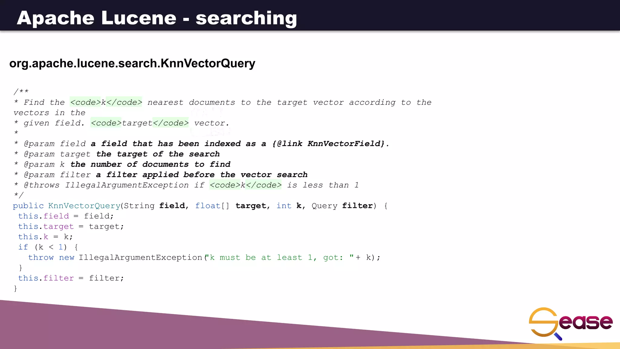 org.apache.lucene.search.KnnVectorQuery
/**
* Find the <code>k</code> nearest documents to the target vector according to the
vectors in the
* given field. <code>target</code> vector.
*
* @param field a field that has been indexed as a {@link KnnVectorField}.
* @param target the target of the search
* @param k the number of documents to find
* @param filter a filter applied before the vector search
* @throws IllegalArgumentException if <code>k</code> is less than 1
*/
public KnnVectorQuery
(String field, float[] target, int k, Query filter) {
this.field = field;
this.target = target;
this.k = k;
if (k < 1) {
throw new IllegalArgumentException(
"k must be at least 1, got: " + k);
}
this.filter = filter;
}
Apache Lucene - searching
 