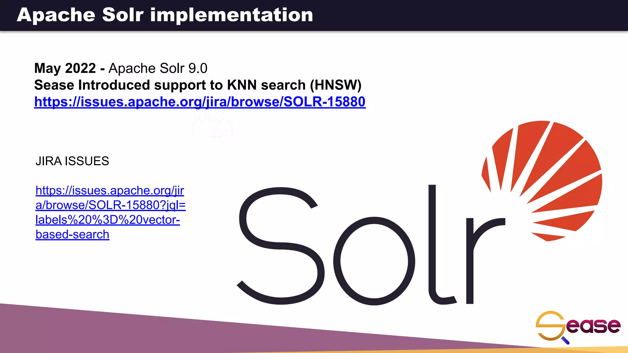 May 2022 - Apache Solr 9.0
Sease Introduced support to KNN search (HNSW)
https://issues.apache.org/jira/browse/SOLR-15880
JIRA ISSUES
https://issues.apache.org/jir
a/browse/SOLR-15880?jql=
labels%20%3D%20vector-
based-search
Apache Solr implementation
 