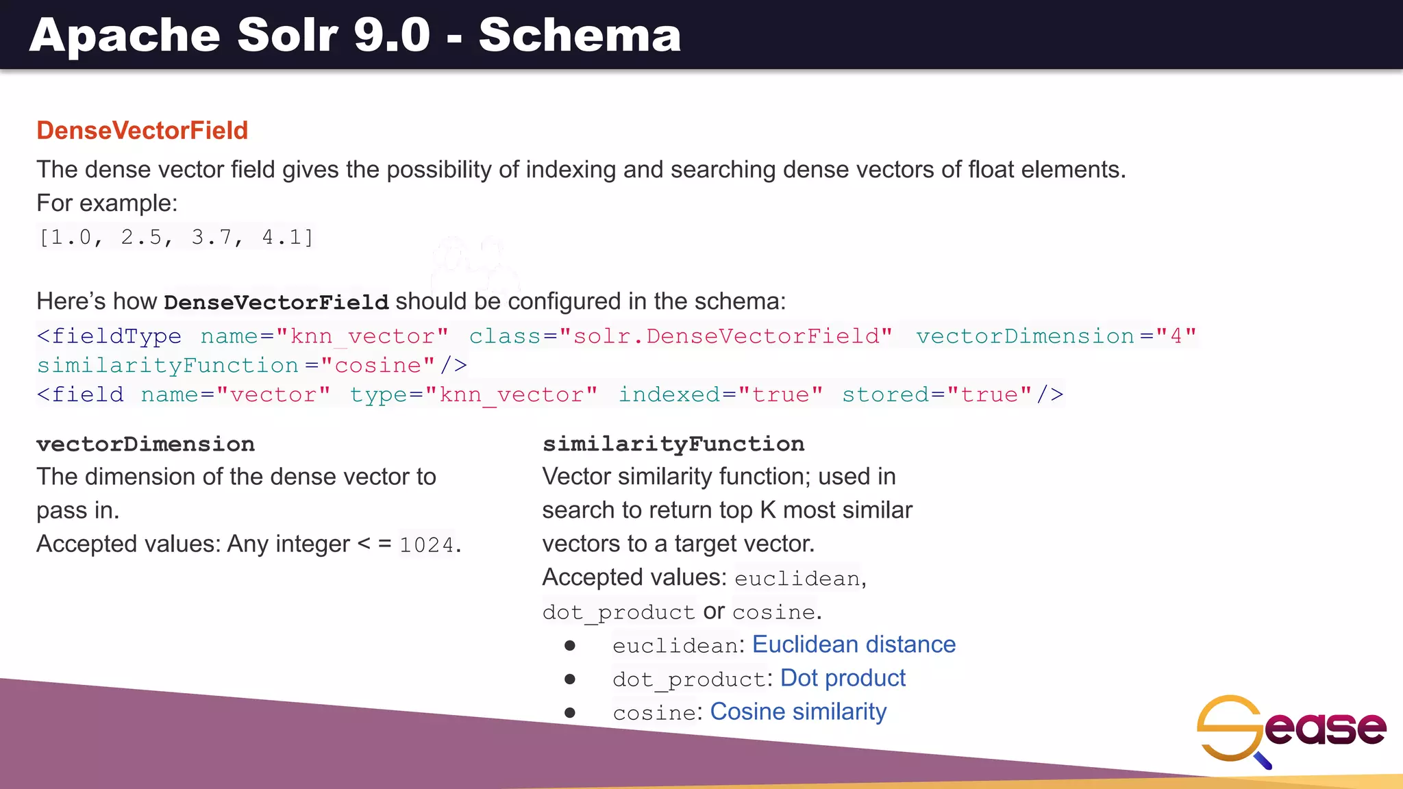 Apache Solr 9.0 - Schema
DenseVectorField
The dense vector field gives the possibility of indexing and searching dense vectors of float elements.
For example:
[1.0, 2.5, 3.7, 4.1]
Here’s how DenseVectorField should be configured in the schema:
<fieldType name="knn_vector" class="solr.DenseVectorField" vectorDimension ="4"
similarityFunction ="cosine"/>
<field name="vector" type="knn_vector" indexed="true" stored="true"/>
vectorDimension
The dimension of the dense vector to
pass in.
Accepted values: Any integer < = 1024.
similarityFunction
Vector similarity function; used in
search to return top K most similar
vectors to a target vector.
Accepted values: euclidean,
dot_product or cosine.
● euclidean: Euclidean distance
● dot_product: Dot product
● cosine: Cosine similarity
 
