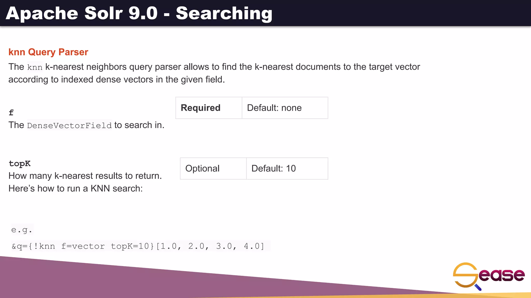 Apache Solr 9.0 - Searching
knn Query Parser
The knn k-nearest neighbors query parser allows to find the k-nearest documents to the target vector
according to indexed dense vectors in the given field.
Required Default: none
Optional Default: 10
f
The DenseVectorField to search in.
topK
How many k-nearest results to return.
Here’s how to run a KNN search:
e.g.
&q={!knn f=vector topK=10}[1.0, 2.0, 3.0, 4.0]
 