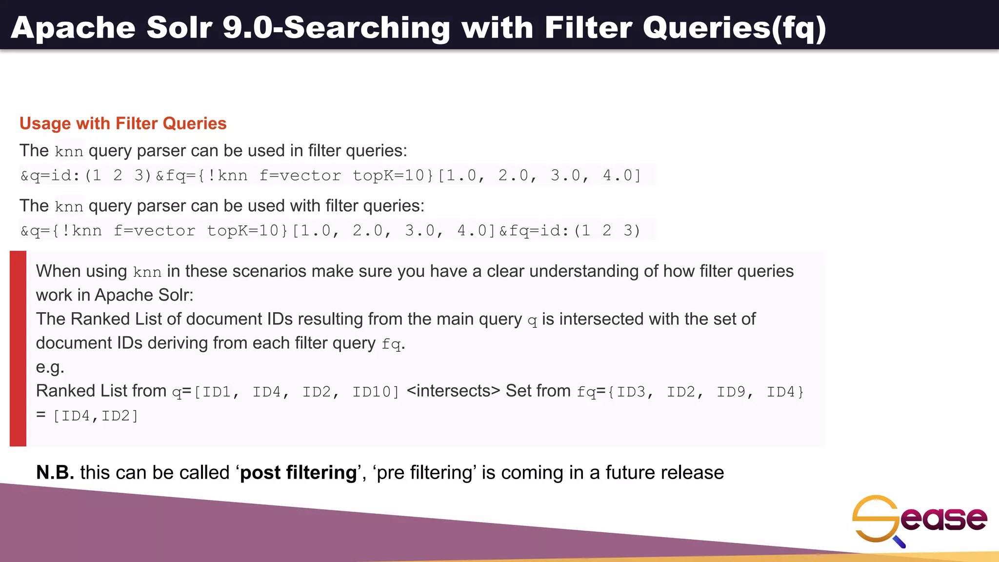 Apache Solr 9.0-Searching with Filter Queries(fq)
When using knn in these scenarios make sure you have a clear understanding of how filter queries
work in Apache Solr:
The Ranked List of document IDs resulting from the main query q is intersected with the set of
document IDs deriving from each filter query fq.
e.g.
Ranked List from q=[ID1, ID4, ID2, ID10] <intersects> Set from fq={ID3, ID2, ID9, ID4}
= [ID4,ID2]
Usage with Filter Queries
The knn query parser can be used in filter queries:
&q=id:(1 2 3)&fq={!knn f=vector topK=10}[1.0, 2.0, 3.0, 4.0]
The knn query parser can be used with filter queries:
&q={!knn f=vector topK=10}[1.0, 2.0, 3.0, 4.0]&fq=id:(1 2 3)
N.B. this can be called ‘post filtering’, ‘pre filtering’ is coming in a future release
 
