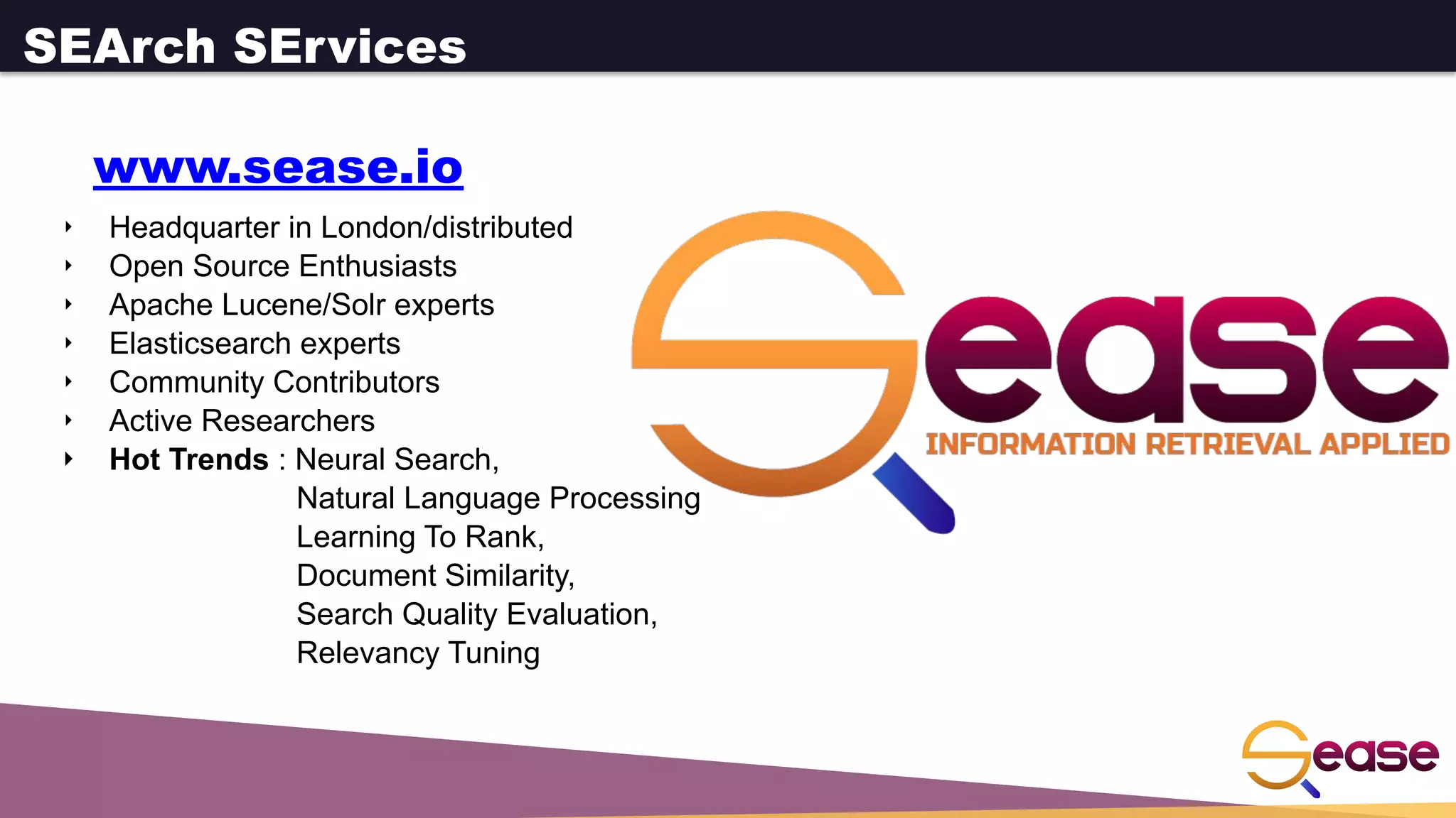 ‣ Headquarter in London/distributed
‣ Open Source Enthusiasts
‣ Apache Lucene/Solr experts
‣ Elasticsearch experts
‣ Community Contributors
‣ Active Researchers
‣ Hot Trends : Neural Search,
Natural Language Processing
Learning To Rank,
Document Similarity,
Search Quality Evaluation,
Relevancy Tuning
SEArch SErvices
www.sease.io
 