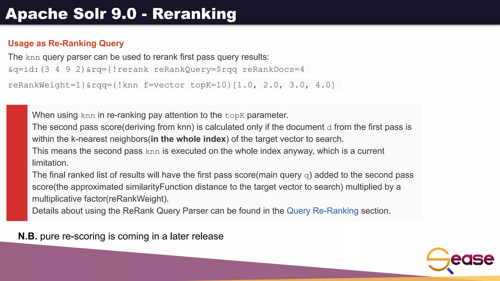 Apache Solr 9.0 - Reranking
When using knn in re-ranking pay attention to the topK parameter.
The second pass score(deriving from knn) is calculated only if the document d from the first pass is
within the k-nearest neighbors(in the whole index) of the target vector to search.
This means the second pass knn is executed on the whole index anyway, which is a current
limitation.
The final ranked list of results will have the first pass score(main query q) added to the second pass
score(the approximated similarityFunction distance to the target vector to search) multiplied by a
multiplicative factor(reRankWeight).
Details about using the ReRank Query Parser can be found in the Query Re-Ranking section.
Usage as Re-Ranking Query
The knn query parser can be used to rerank first pass query results:
&q=id:(3 4 9 2)&rq={!rerank reRankQuery=$rqq reRankDocs=4
reRankWeight=1}&rqq={!knn f=vector topK=10}[1.0, 2.0, 3.0, 4.0]
N.B. pure re-scoring is coming in a later release
 