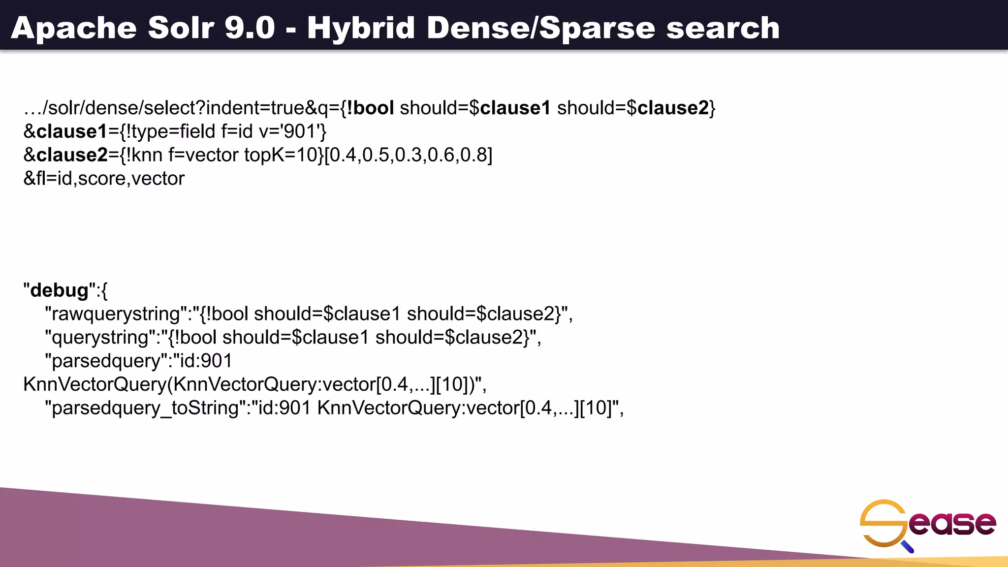 Apache Solr 9.0 - Hybrid Dense/Sparse search
…/solr/dense/select?indent=true&q={!bool should=$clause1 should=$clause2}
&clause1={!type=field f=id v='901'}
&clause2={!knn f=vector topK=10}[0.4,0.5,0.3,0.6,0.8]
&fl=id,score,vector
"debug":{
"rawquerystring":"{!bool should=$clause1 should=$clause2}",
"querystring":"{!bool should=$clause1 should=$clause2}",
"parsedquery":"id:901
KnnVectorQuery(KnnVectorQuery:vector[0.4,...][10])",
"parsedquery_toString":"id:901 KnnVectorQuery:vector[0.4,...][10]",
 