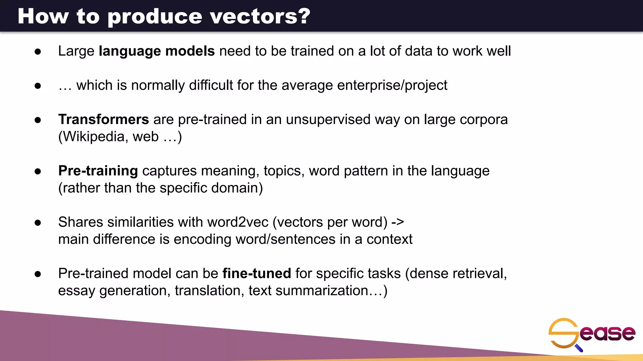 ● Large language models need to be trained on a lot of data to work well
● … which is normally difficult for the average enterprise/project
● Transformers are pre-trained in an unsupervised way on large corpora
(Wikipedia, web …)
● Pre-training captures meaning, topics, word pattern in the language
(rather than the specific domain)
● Shares similarities with word2vec (vectors per word) ->
main difference is encoding word/sentences in a context
● Pre-trained model can be fine-tuned for specific tasks (dense retrieval,
essay generation, translation, text summarization…)
How to produce vectors?
 