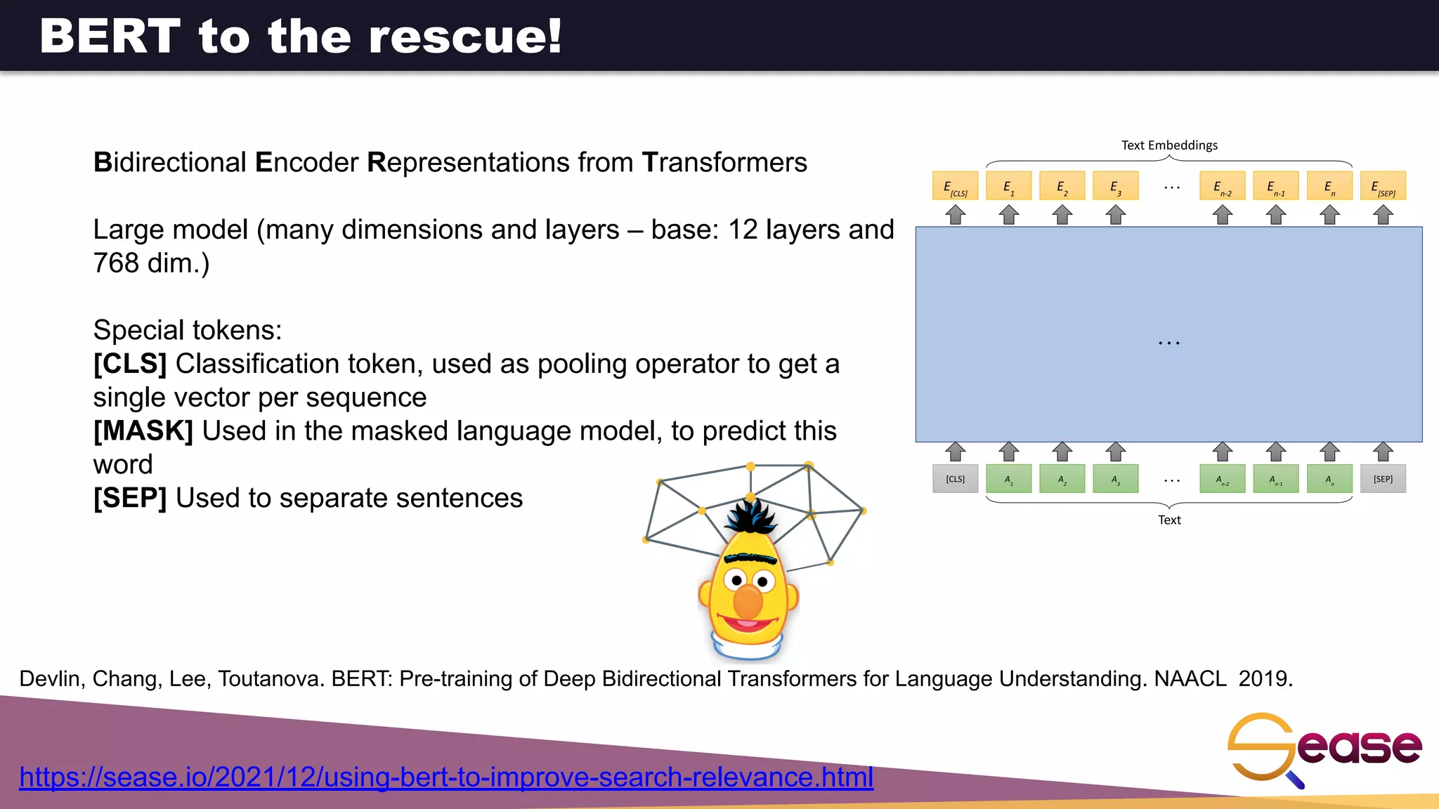 Bidirectional Encoder Representations from Transformers
Large model (many dimensions and layers – base: 12 layers and
768 dim.)
Special tokens:
[CLS] Classification token, used as pooling operator to get a
single vector per sequence
[MASK] Used in the masked language model, to predict this
word
[SEP] Used to separate sentences
Devlin, Chang, Lee, Toutanova. BERT: Pre-training of Deep Bidirectional Transformers for Language Understanding. NAACL 2019.
BERT to the rescue!
https://sease.io/2021/12/using-bert-to-improve-search-relevance.html
 
