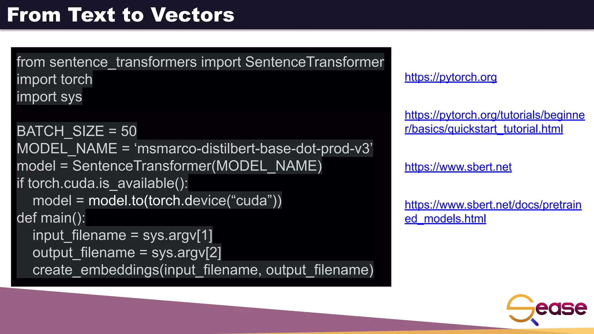 From Text to Vectors
from sentence_transformers import SentenceTransformer
import torch
import sys
BATCH_SIZE = 50
MODEL_NAME = ‘msmarco-distilbert-base-dot-prod-v3’
model = SentenceTransformer(MODEL_NAME)
if torch.cuda.is_available():
model = model.to(torch.device(“cuda”))
def main():
input_filename = sys.argv[1]
output_filename = sys.argv[2]
create_embeddings(input_filename, output_filename)
https://pytorch.org
https://pytorch.org/tutorials/beginne
r/basics/quickstart_tutorial.html
https://www.sbert.net
https://www.sbert.net/docs/pretrain
ed_models.html
 
