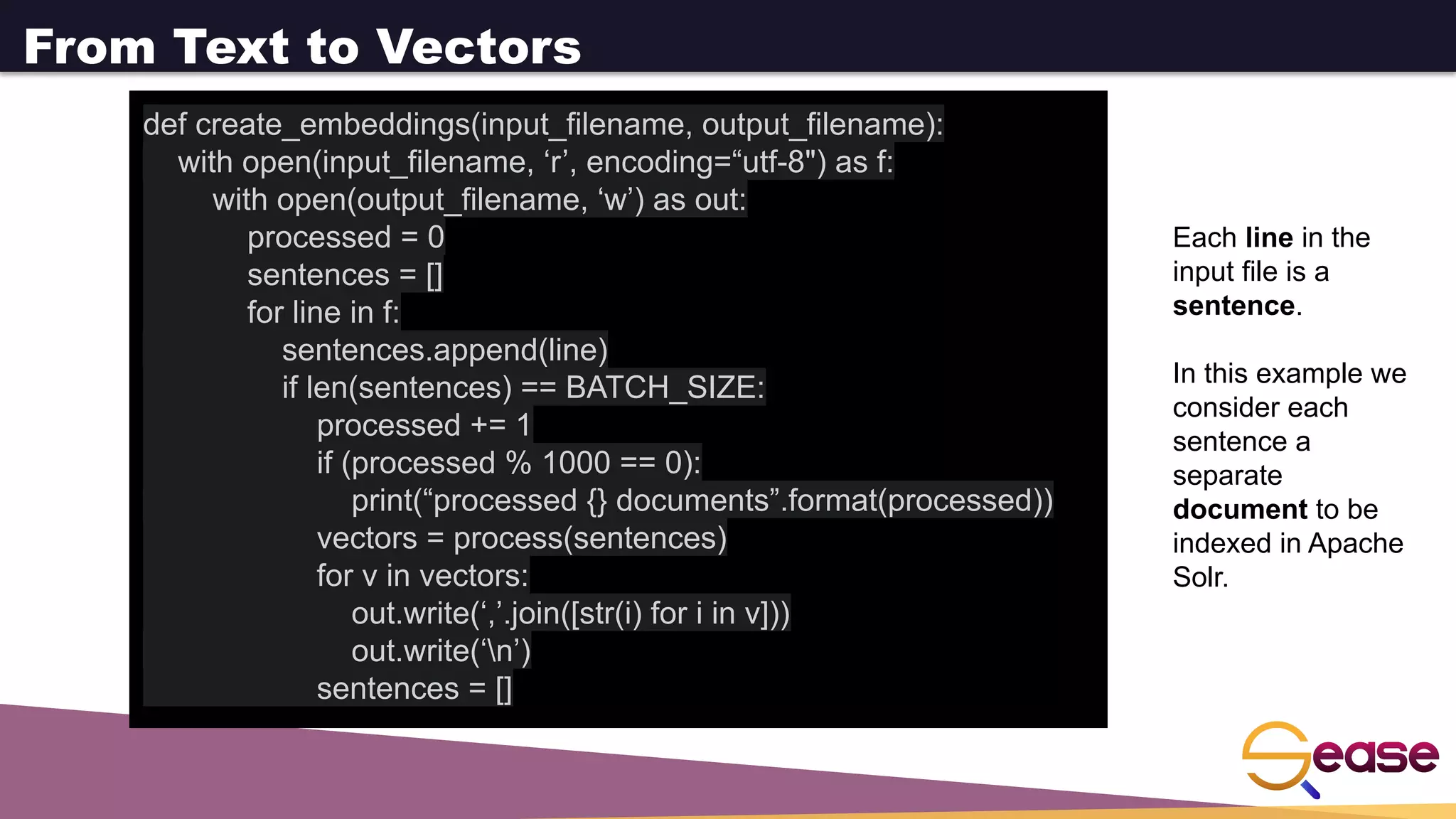 From Text to Vectors
def create_embeddings(input_filename, output_filename):
with open(input_filename, ‘r’, encoding=“utf-8") as f:
with open(output_filename, ‘w’) as out:
processed = 0
sentences = []
for line in f:
sentences.append(line)
if len(sentences) == BATCH_SIZE:
processed += 1
if (processed % 1000 == 0):
print(“processed {} documents”.format(processed))
vectors = process(sentences)
for v in vectors:
out.write(‘,’.join([str(i) for i in v]))
out.write(‘n’)
sentences = []
Each line in the
input file is a
sentence.
In this example we
consider each
sentence a
separate
document to be
indexed in Apache
Solr.
 