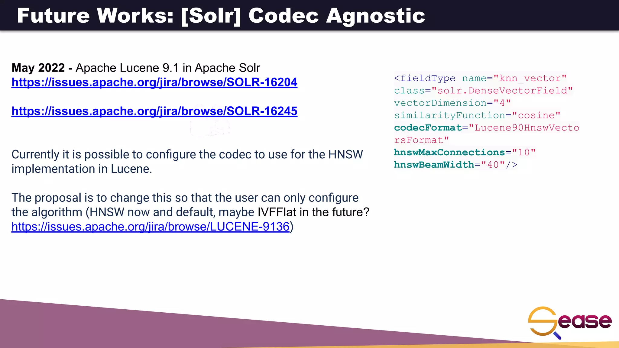 Future Works: [Solr] Codec Agnostic
May 2022 - Apache Lucene 9.1 in Apache Solr
https://issues.apache.org/jira/browse/SOLR-16204
https://issues.apache.org/jira/browse/SOLR-16245
Currently it is possible to conﬁgure the codec to use for the HNSW
implementation in Lucene.
The proposal is to change this so that the user can only conﬁgure
the algorithm (HNSW now and default, maybe IVFFlat in the future?
https://issues.apache.org/jira/browse/LUCENE-9136)
<fieldType name="knn_vector"
class="solr.DenseVectorField"
vectorDimension="4"
similarityFunction="cosine"
codecFormat="Lucene90HnswVecto
rsFormat"
hnswMaxConnections="10"
hnswBeamWidth="40"/>
 