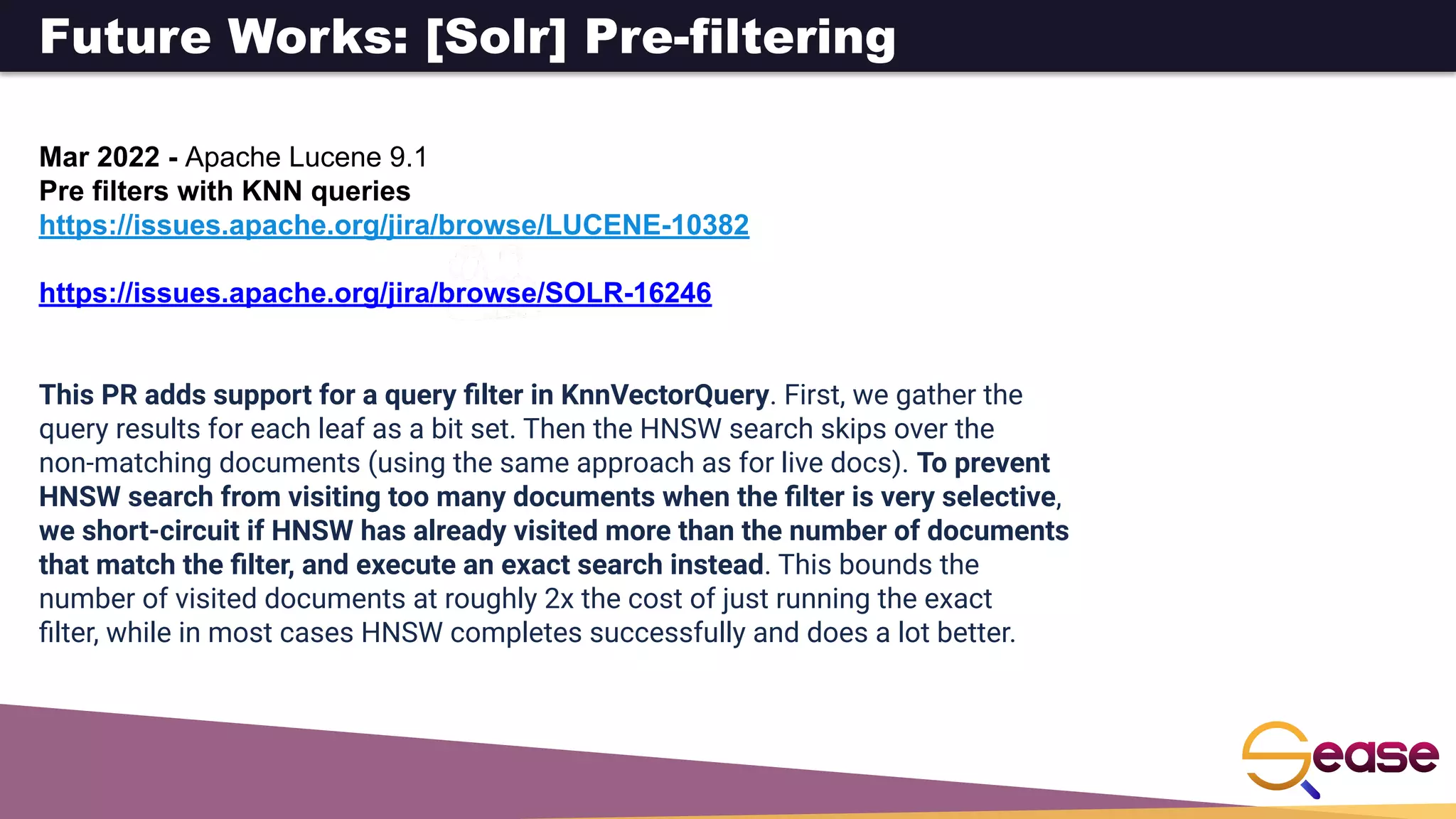 Future Works: [Solr] Pre-filtering
Mar 2022 - Apache Lucene 9.1
Pre filters with KNN queries
https://issues.apache.org/jira/browse/LUCENE-10382
https://issues.apache.org/jira/browse/SOLR-16246
This PR adds support for a query ﬁlter in KnnVectorQuery. First, we gather the
query results for each leaf as a bit set. Then the HNSW search skips over the
non-matching documents (using the same approach as for live docs). To prevent
HNSW search from visiting too many documents when the ﬁlter is very selective,
we short-circuit if HNSW has already visited more than the number of documents
that match the ﬁlter, and execute an exact search instead. This bounds the
number of visited documents at roughly 2x the cost of just running the exact
ﬁlter, while in most cases HNSW completes successfully and does a lot better.
 