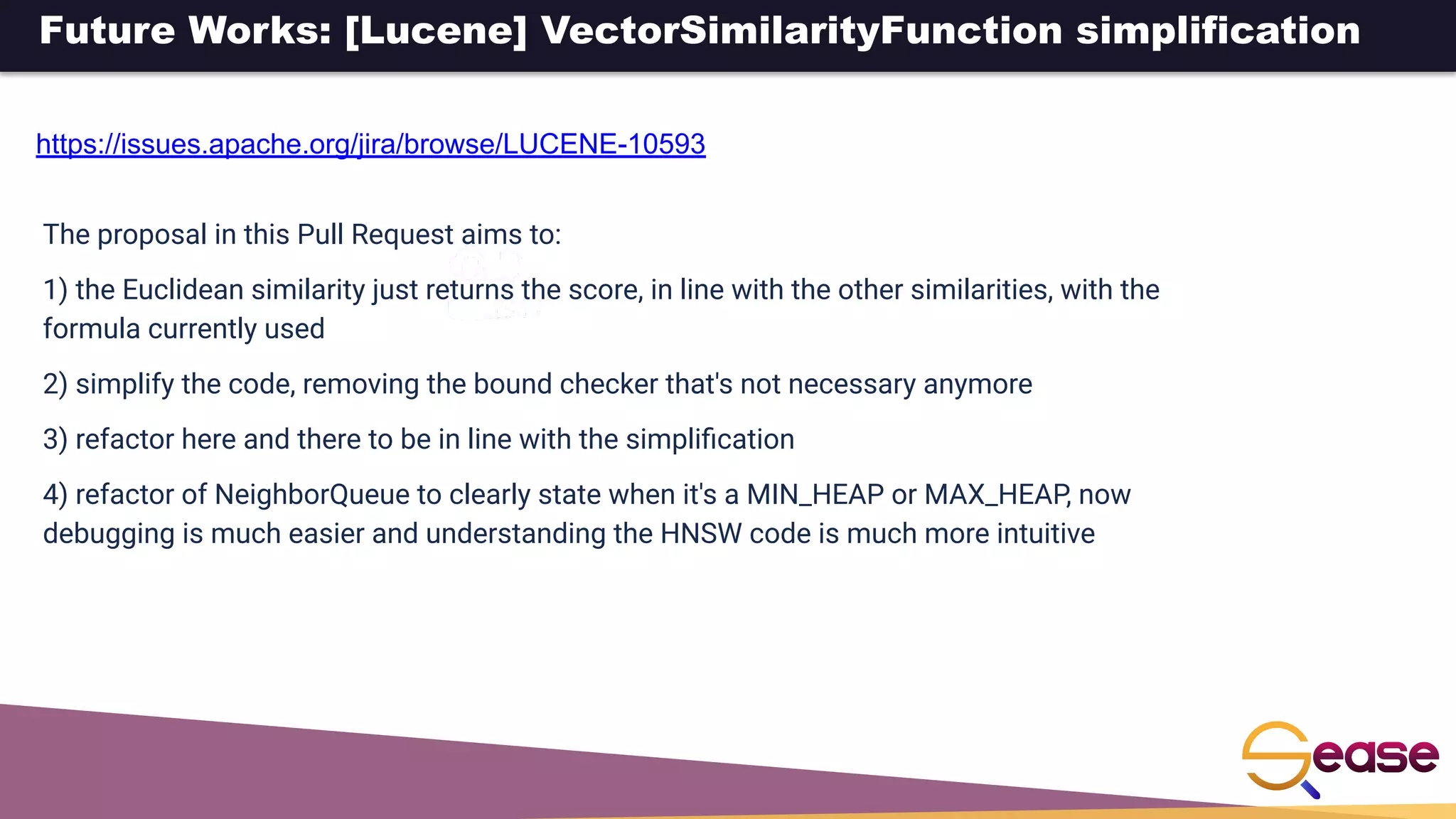 Future Works: [Lucene] VectorSimilarityFunction simplification
https://issues.apache.org/jira/browse/LUCENE-10593
The proposal in this Pull Request aims to:
1) the Euclidean similarity just returns the score, in line with the other similarities, with the
formula currently used
2) simplify the code, removing the bound checker that's not necessary anymore
3) refactor here and there to be in line with the simpliﬁcation
4) refactor of NeighborQueue to clearly state when it's a MIN_HEAP or MAX_HEAP, now
debugging is much easier and understanding the HNSW code is much more intuitive
 