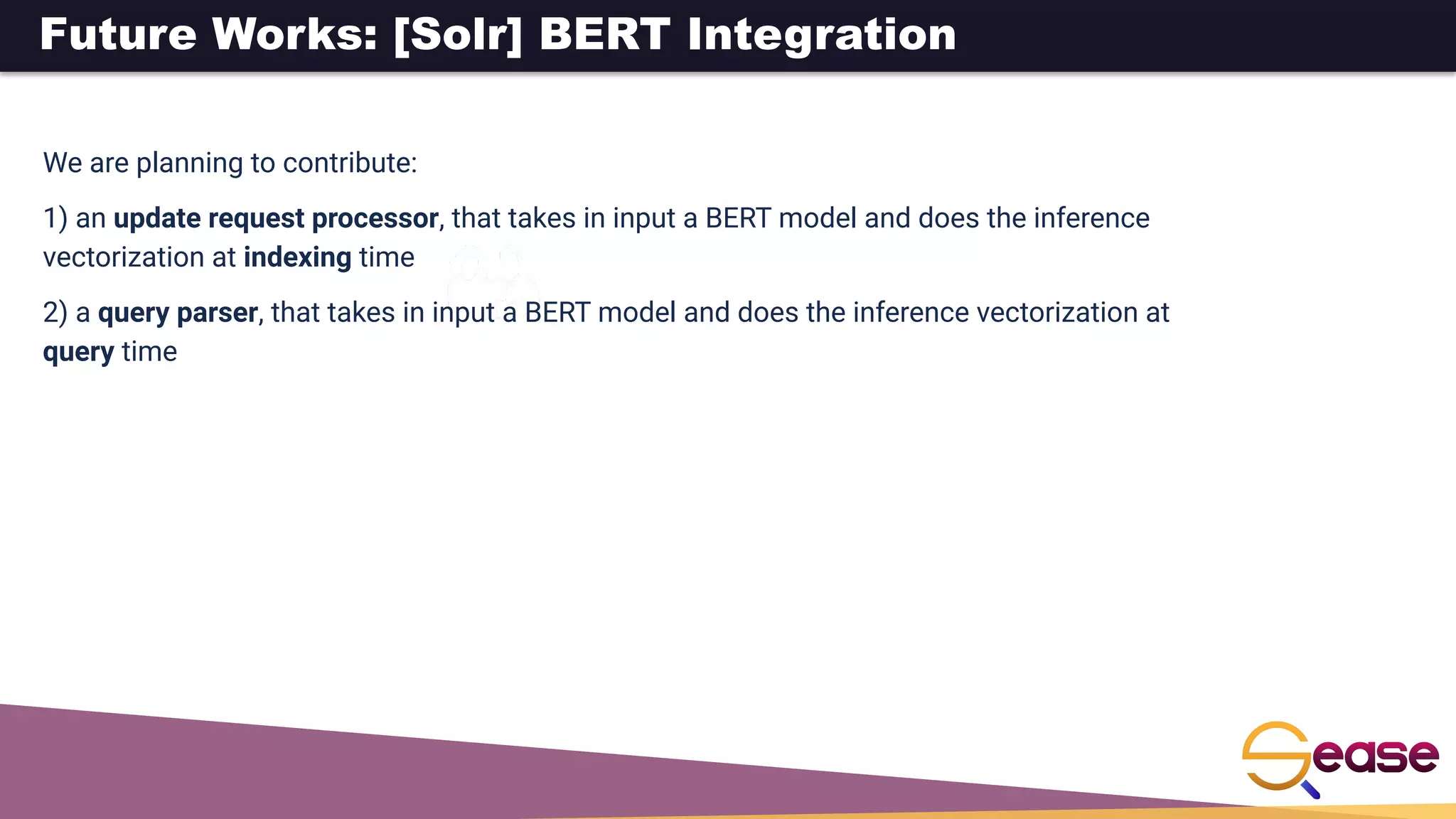 Future Works: [Solr] BERT Integration
We are planning to contribute:
1) an update request processor, that takes in input a BERT model and does the inference
vectorization at indexing time
2) a query parser, that takes in input a BERT model and does the inference vectorization at
query time
 