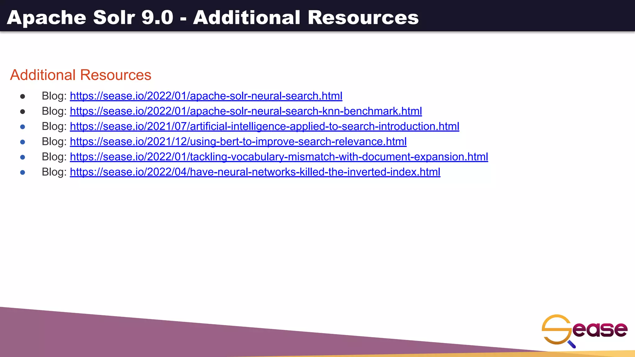 Apache Solr 9.0 - Additional Resources
Additional Resources
● Blog: https://sease.io/2022/01/apache-solr-neural-search.html
● Blog: https://sease.io/2022/01/apache-solr-neural-search-knn-benchmark.html
● Blog: https://sease.io/2021/07/artificial-intelligence-applied-to-search-introduction.html
● Blog: https://sease.io/2021/12/using-bert-to-improve-search-relevance.html
● Blog: https://sease.io/2022/01/tackling-vocabulary-mismatch-with-document-expansion.html
● Blog: https://sease.io/2022/04/have-neural-networks-killed-the-inverted-index.html
 