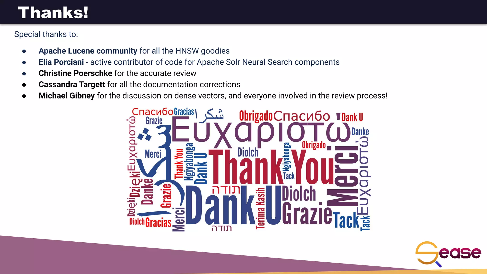 Thanks!
Special thanks to:
● Apache Lucene community for all the HNSW goodies
● Elia Porciani - active contributor of code for Apache Solr Neural Search components
● Christine Poerschke for the accurate review
● Cassandra Targett for all the documentation corrections
● Michael Gibney for the discussion on dense vectors, and everyone involved in the review process!
 
