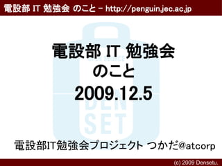 電設部 IT 勉強会 のこと - http://penguin.jec.ac.jp




          電設部 IT 勉強会
            のこと
               2009.12.5

  電設部IT勉強会プロジェクト つかだ@atcorp
                                     (c) 2009 Densetu.　
 