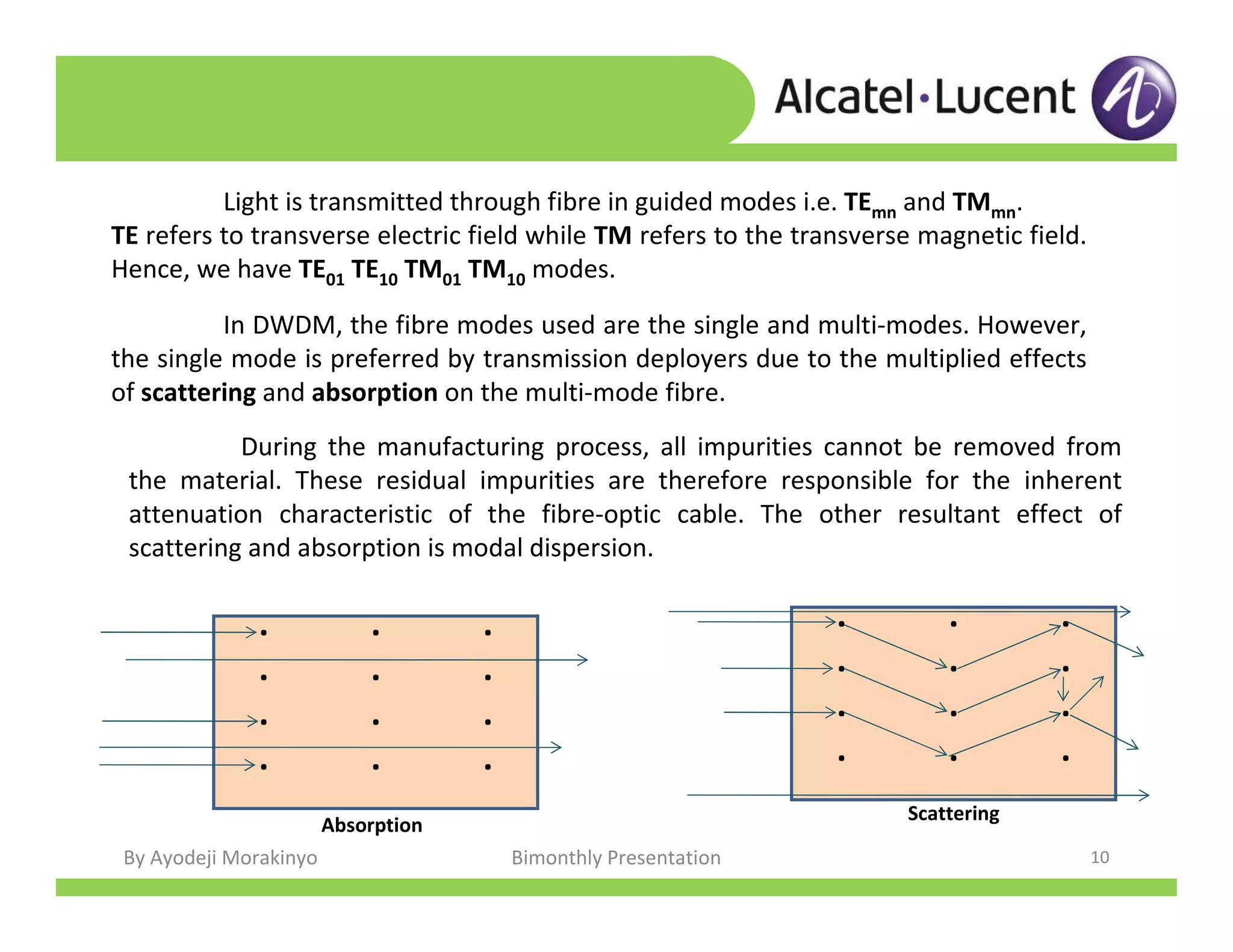 By Ayodeji Morakinyo Bimonthly Presentation 10
Light is transmitted through fibre in guided modes i.e. TEmn and TMmn.
TE refers to transverse electric field while TM refers to the transverse magnetic field.
Hence, we have TE01 TE10 TM01 TM10 modes.
In DWDM, the fibre modes used are the single and multi-modes. However,
the single mode is preferred by transmission deployers due to the multiplied effects
of scattering and absorption on the multi-mode fibre.
During the manufacturing process, all impurities cannot be removed from
the material. These residual impurities are therefore responsible for the inherent
attenuation characteristic of the fibre-optic cable. The other resultant effect of
scattering and absorption is modal dispersion.
. . .
. . .
. . .
. . .
. . .
. . .
. . .
. . .
Absorption
Scattering
 