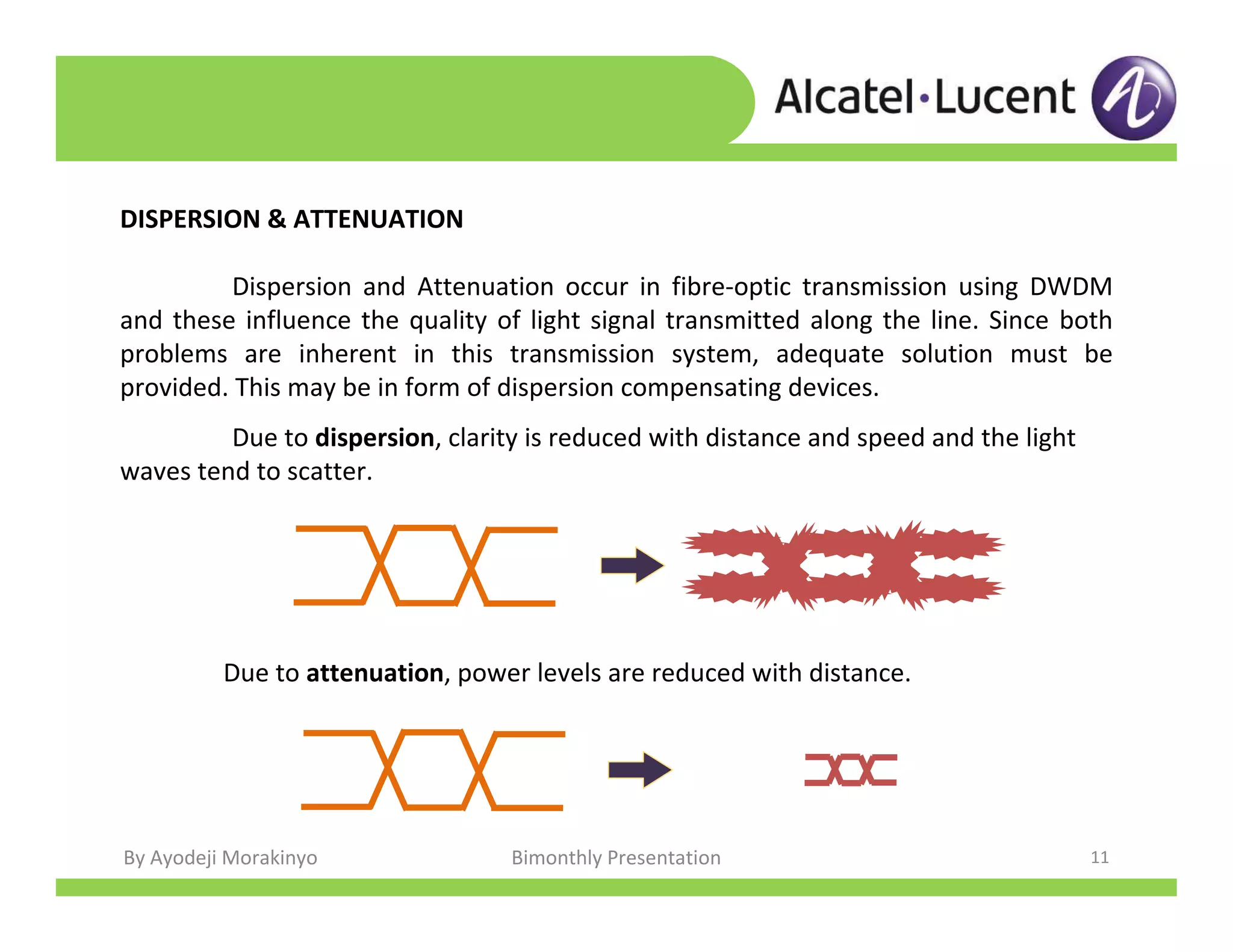 By Ayodeji Morakinyo Bimonthly Presentation 11
DISPERSION & ATTENUATION
Dispersion and Attenuation occur in fibre-optic transmission using DWDM
and these influence the quality of light signal transmitted along the line. Since both
problems are inherent in this transmission system, adequate solution must be
provided. This may be in form of dispersion compensating devices.
Due to dispersion, clarity is reduced with distance and speed and the light
waves tend to scatter.
Due to attenuation, power levels are reduced with distance.
 