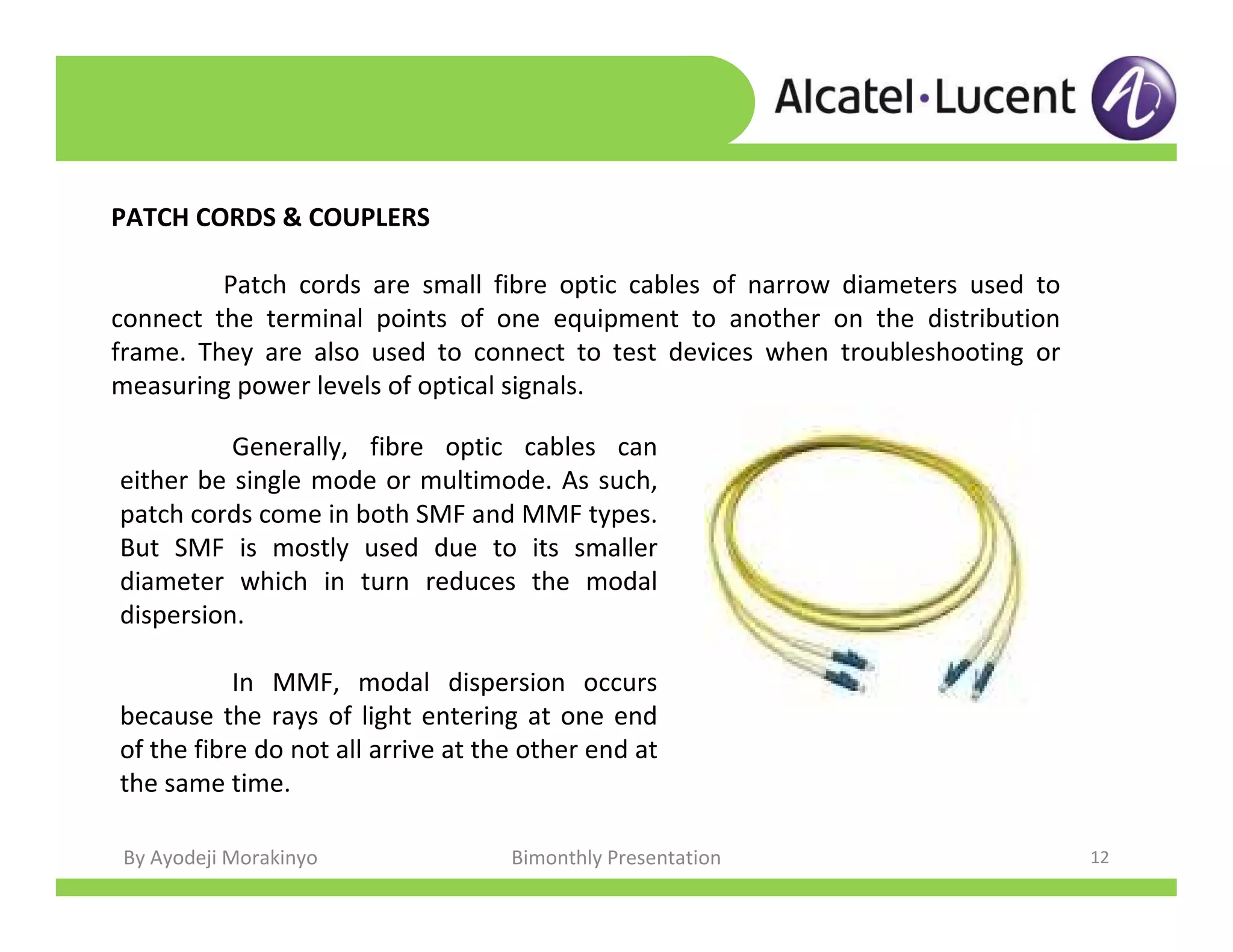 By Ayodeji Morakinyo Bimonthly Presentation 12
PATCH CORDS & COUPLERS
Patch cords are small fibre optic cables of narrow diameters used to
connect the terminal points of one equipment to another on the distribution
frame. They are also used to connect to test devices when troubleshooting or
measuring power levels of optical signals.
Generally, fibre optic cables can
either be single mode or multimode. As such,
patch cords come in both SMF and MMF types.
But SMF is mostly used due to its smaller
diameter which in turn reduces the modal
dispersion.
In MMF, modal dispersion occurs
because the rays of light entering at one end
of the fibre do not all arrive at the other end at
the same time.
 