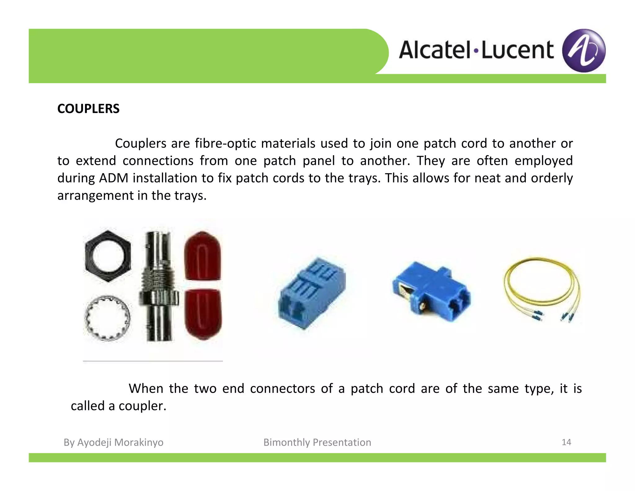 By Ayodeji Morakinyo Bimonthly Presentation 14
COUPLERS
Couplers are fibre-optic materials used to join one patch cord to another or
to extend connections from one patch panel to another. They are often employed
during ADM installation to fix patch cords to the trays. This allows for neat and orderly
arrangement in the trays.
When the two end connectors of a patch cord are of the same type, it is
called a coupler.
 