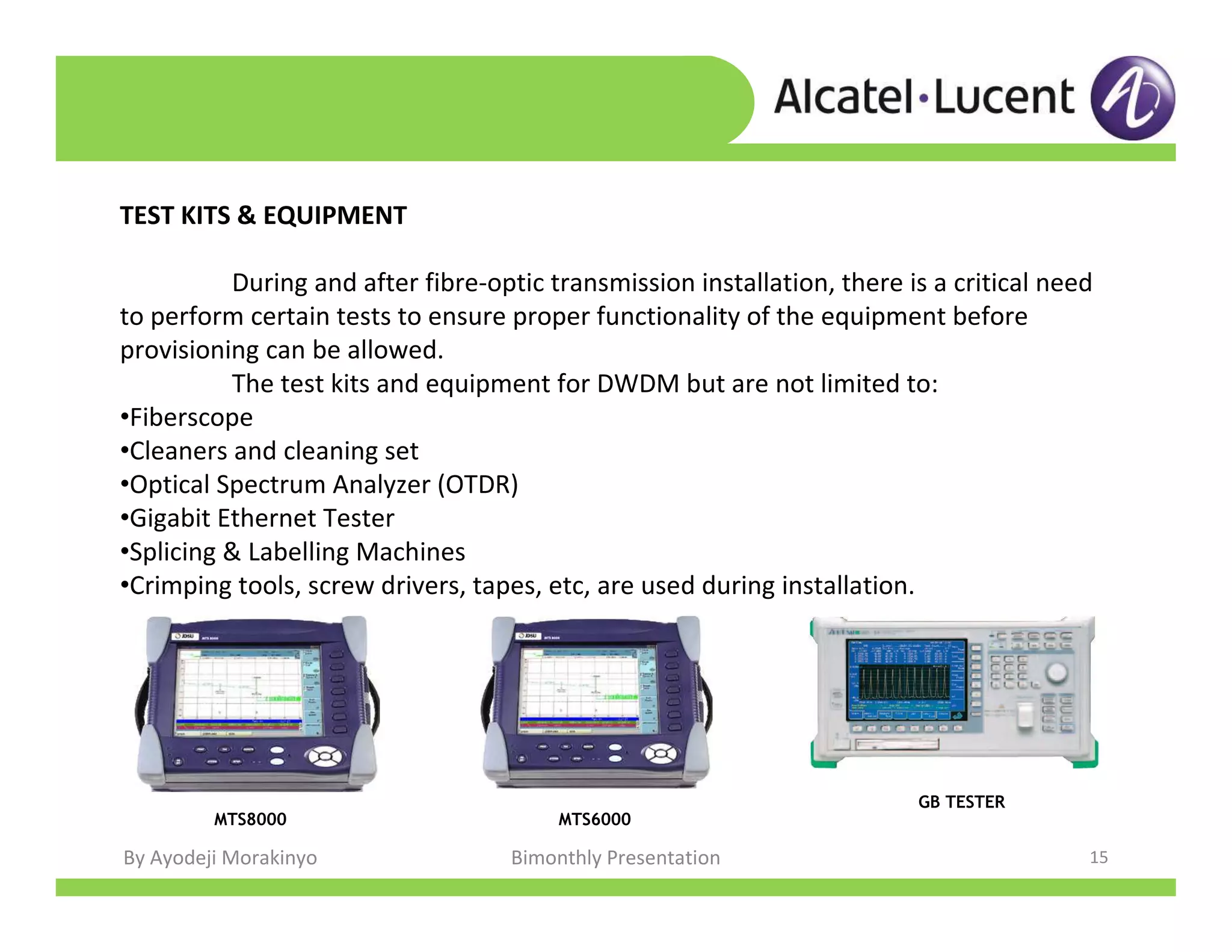 By Ayodeji Morakinyo Bimonthly Presentation 15
TEST KITS & EQUIPMENT
During and after fibre-optic transmission installation, there is a critical need
to perform certain tests to ensure proper functionality of the equipment before
provisioning can be allowed.
The test kits and equipment for DWDM but are not limited to:
•Fiberscope
•Cleaners and cleaning set
•Optical Spectrum Analyzer (OTDR)
•Gigabit Ethernet Tester
•Splicing & Labelling Machines
•Crimping tools, screw drivers, tapes, etc, are used during installation.
MTS6000MTS8000
GB TESTER
 
