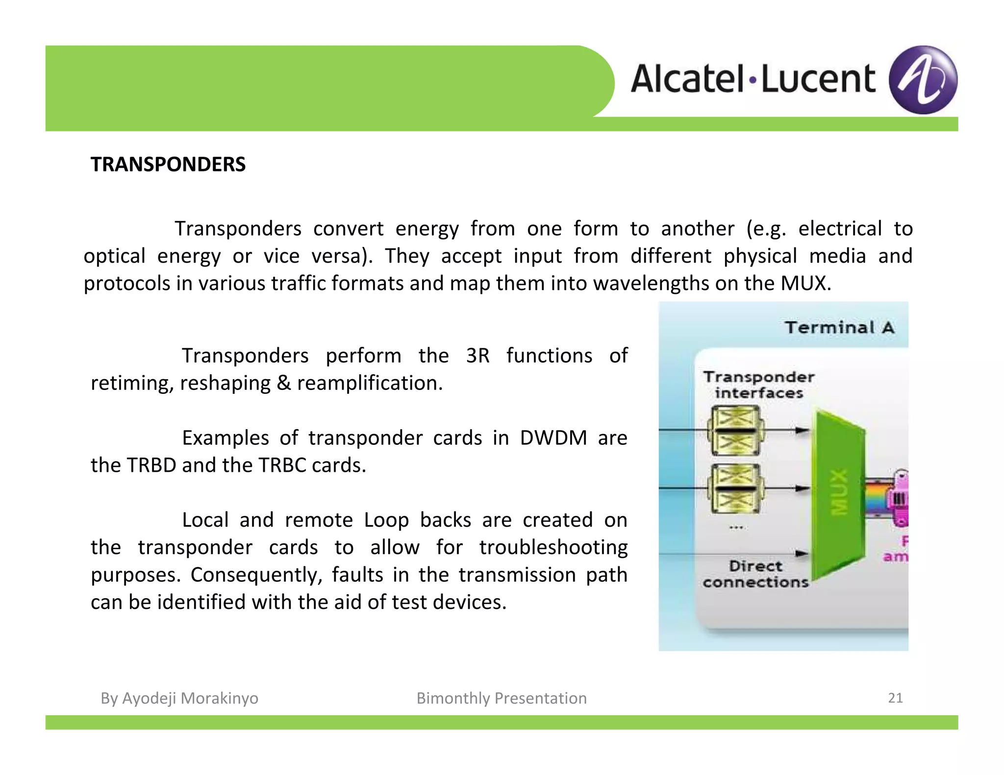 By Ayodeji Morakinyo Bimonthly Presentation 21
TRANSPONDERS
Transponders convert energy from one form to another (e.g. electrical to
optical energy or vice versa). They accept input from different physical media and
protocols in various traffic formats and map them into wavelengths on the MUX.
Transponders perform the 3R functions of
retiming, reshaping & reamplification.
Examples of transponder cards in DWDM are
the TRBD and the TRBC cards.
Local and remote Loop backs are created on
the transponder cards to allow for troubleshooting
purposes. Consequently, faults in the transmission path
can be identified with the aid of test devices.
 