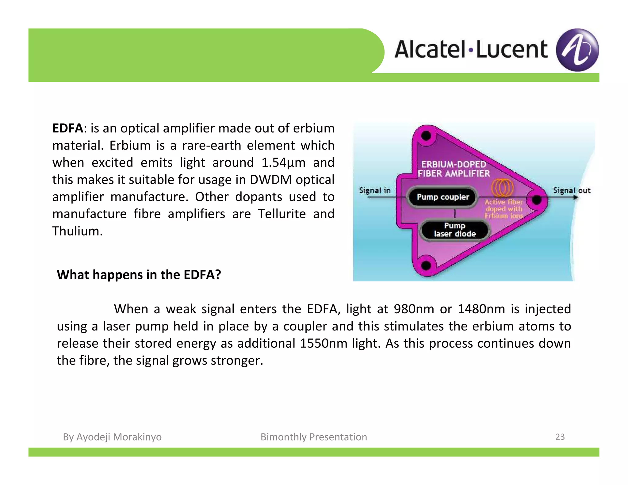 By Ayodeji Morakinyo Bimonthly Presentation 23
EDFA: is an optical amplifier made out of erbium
material. Erbium is a rare-earth element which
when excited emits light around 1.54μm and
this makes it suitable for usage in DWDM optical
amplifier manufacture. Other dopants used to
manufacture fibre amplifiers are Tellurite and
Thulium.
What happens in the EDFA?
When a weak signal enters the EDFA, light at 980nm or 1480nm is injected
using a laser pump held in place by a coupler and this stimulates the erbium atoms to
release their stored energy as additional 1550nm light. As this process continues down
the fibre, the signal grows stronger.
 