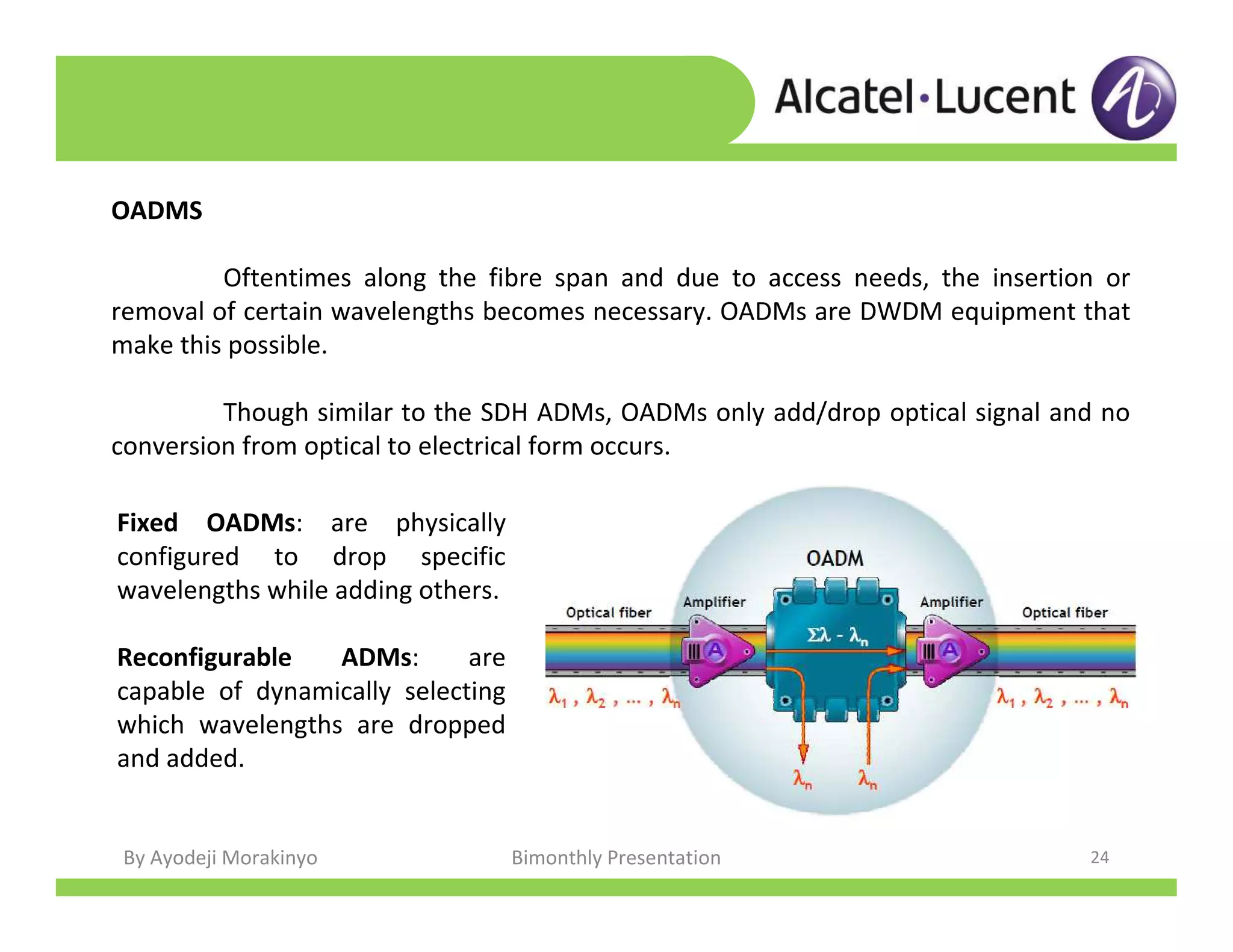 By Ayodeji Morakinyo Bimonthly Presentation 24
OADMS
Oftentimes along the fibre span and due to access needs, the insertion or
removal of certain wavelengths becomes necessary. OADMs are DWDM equipment that
make this possible.
Though similar to the SDH ADMs, OADMs only add/drop optical signal and no
conversion from optical to electrical form occurs.
Fixed OADMs: are physically
configured to drop specific
wavelengths while adding others.
Reconfigurable ADMs: are
capable of dynamically selecting
which wavelengths are dropped
and added.
 