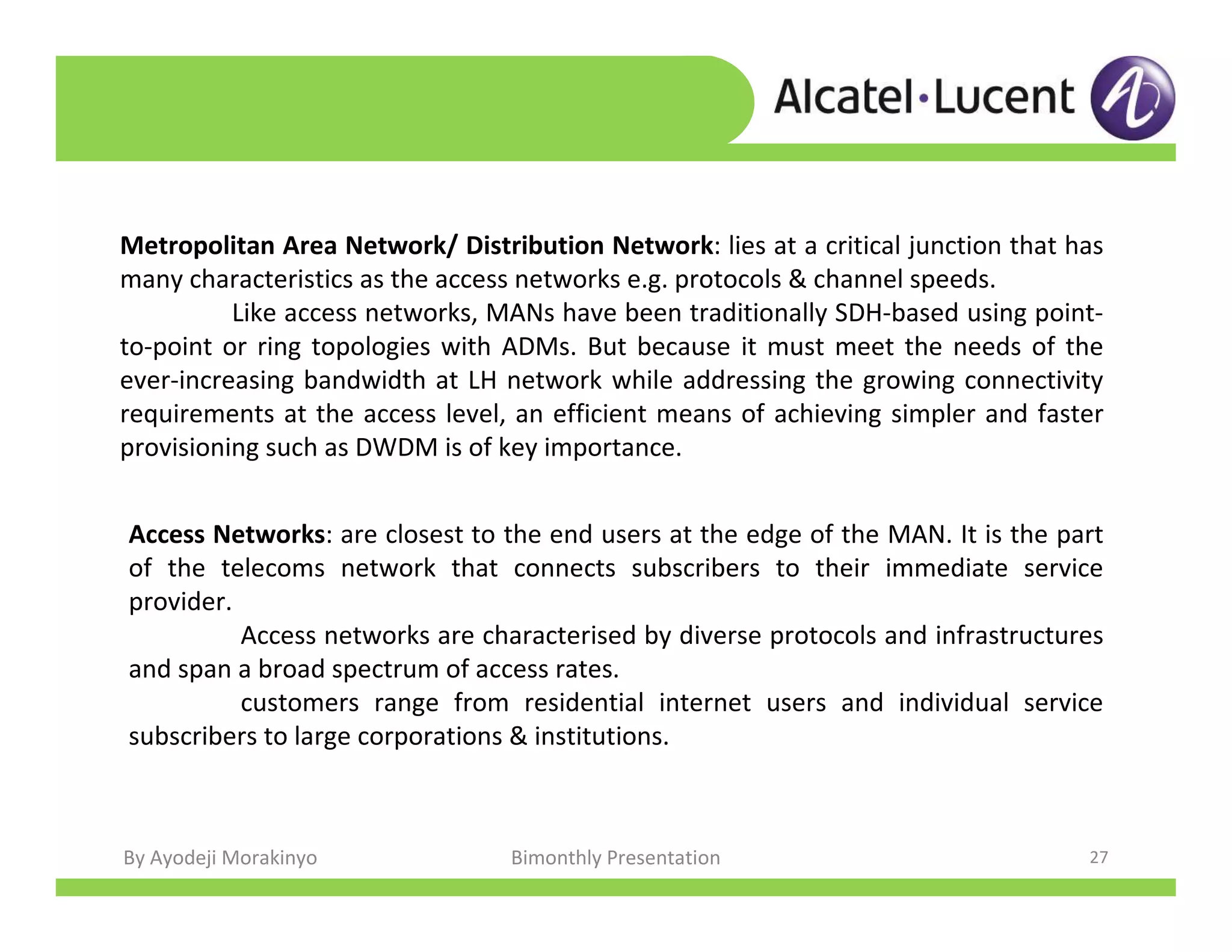 By Ayodeji Morakinyo Bimonthly Presentation 27
Metropolitan Area Network/ Distribution Network: lies at a critical junction that has
many characteristics as the access networks e.g. protocols & channel speeds.
Like access networks, MANs have been traditionally SDH-based using point-
to-point or ring topologies with ADMs. But because it must meet the needs of the
ever-increasing bandwidth at LH network while addressing the growing connectivity
requirements at the access level, an efficient means of achieving simpler and faster
provisioning such as DWDM is of key importance.
Access Networks: are closest to the end users at the edge of the MAN. It is the part
of the telecoms network that connects subscribers to their immediate service
provider.
Access networks are characterised by diverse protocols and infrastructures
and span a broad spectrum of access rates.
customers range from residential internet users and individual service
subscribers to large corporations & institutions.
 