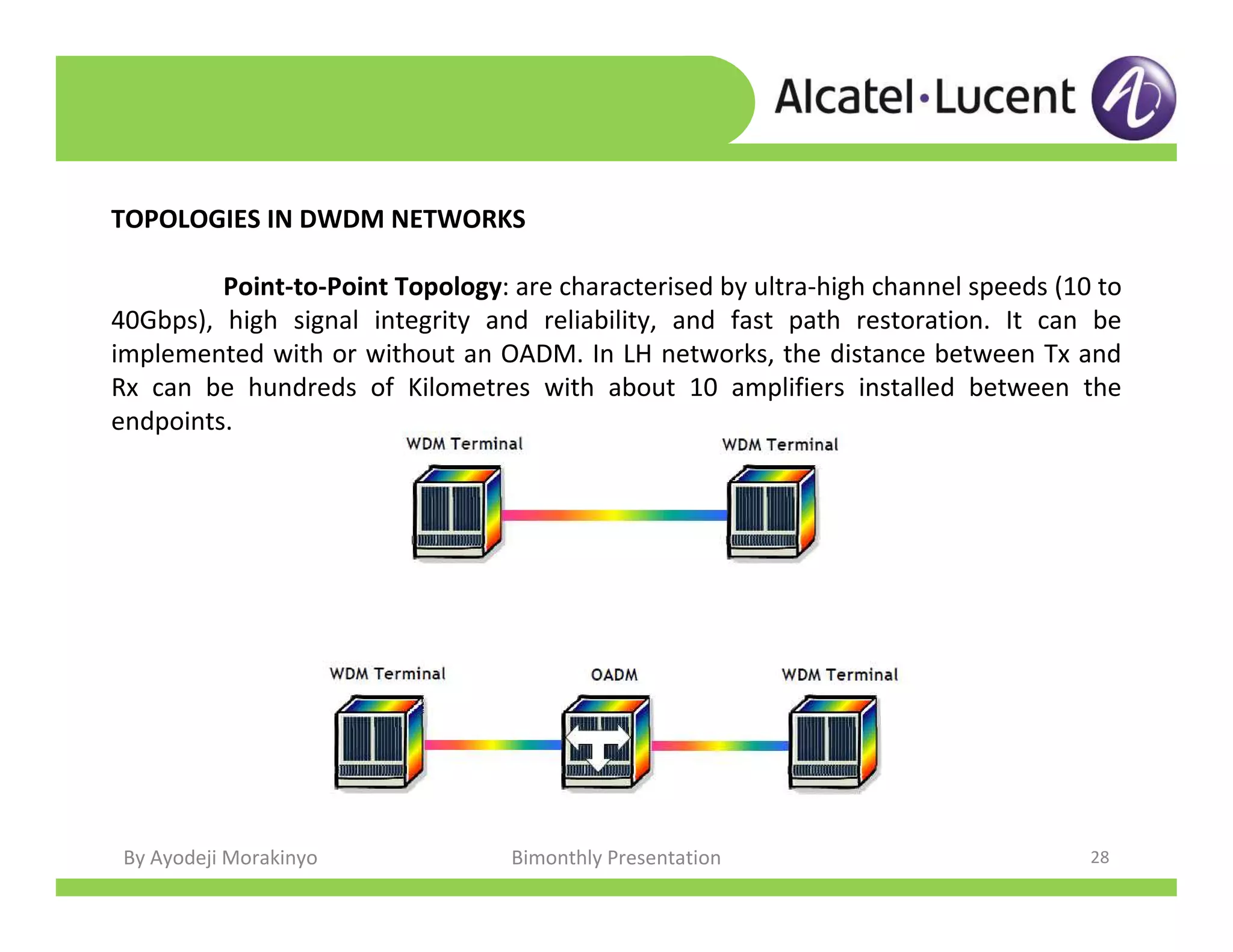 By Ayodeji Morakinyo Bimonthly Presentation 28
TOPOLOGIES IN DWDM NETWORKS
Point-to-Point Topology: are characterised by ultra-high channel speeds (10 to
40Gbps), high signal integrity and reliability, and fast path restoration. It can be
implemented with or without an OADM. In LH networks, the distance between Tx and
Rx can be hundreds of Kilometres with about 10 amplifiers installed between the
endpoints.
 