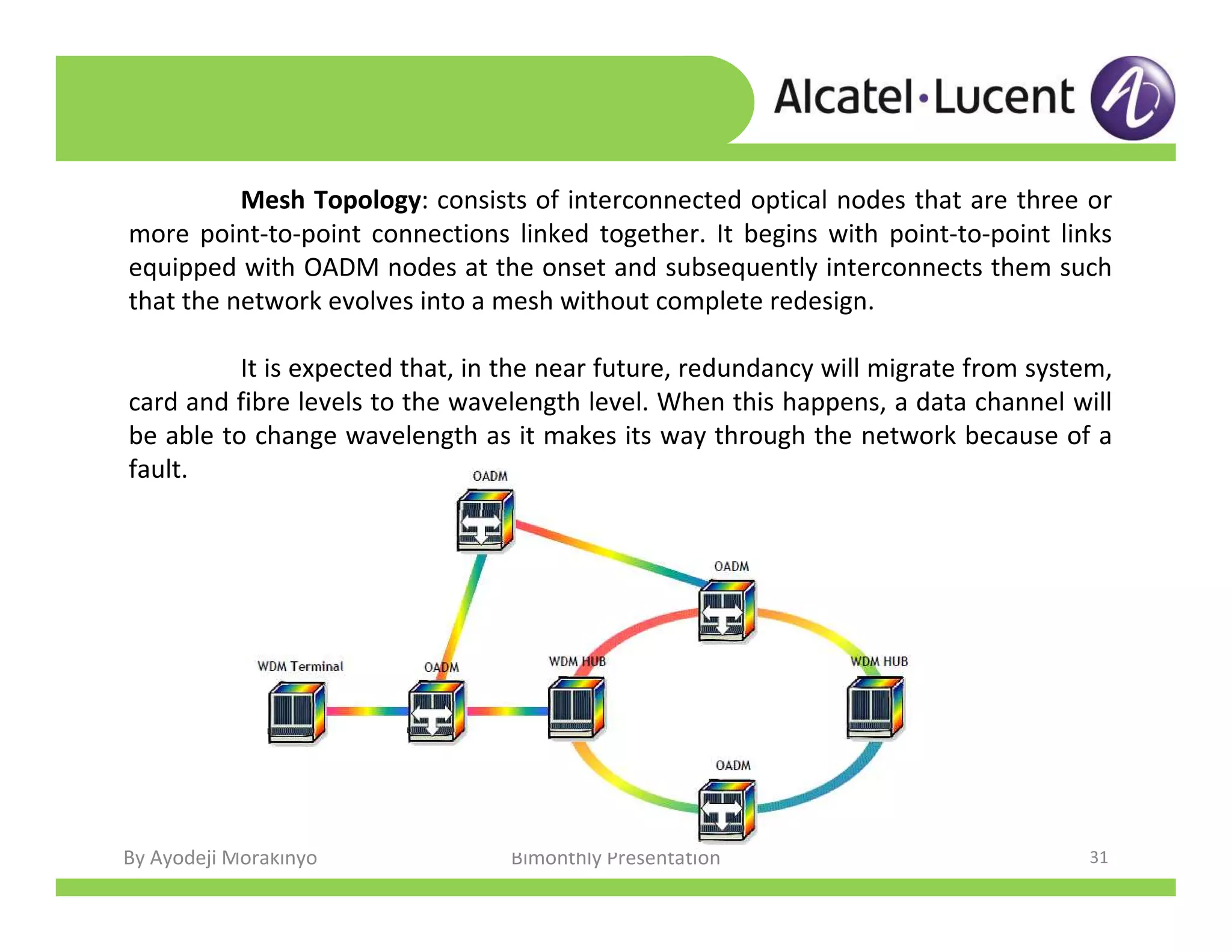 By Ayodeji Morakinyo Bimonthly Presentation 31
Mesh Topology: consists of interconnected optical nodes that are three or
more point-to-point connections linked together. It begins with point-to-point links
equipped with OADM nodes at the onset and subsequently interconnects them such
that the network evolves into a mesh without complete redesign.
It is expected that, in the near future, redundancy will migrate from system,
card and fibre levels to the wavelength level. When this happens, a data channel will
be able to change wavelength as it makes its way through the network because of a
fault.
 