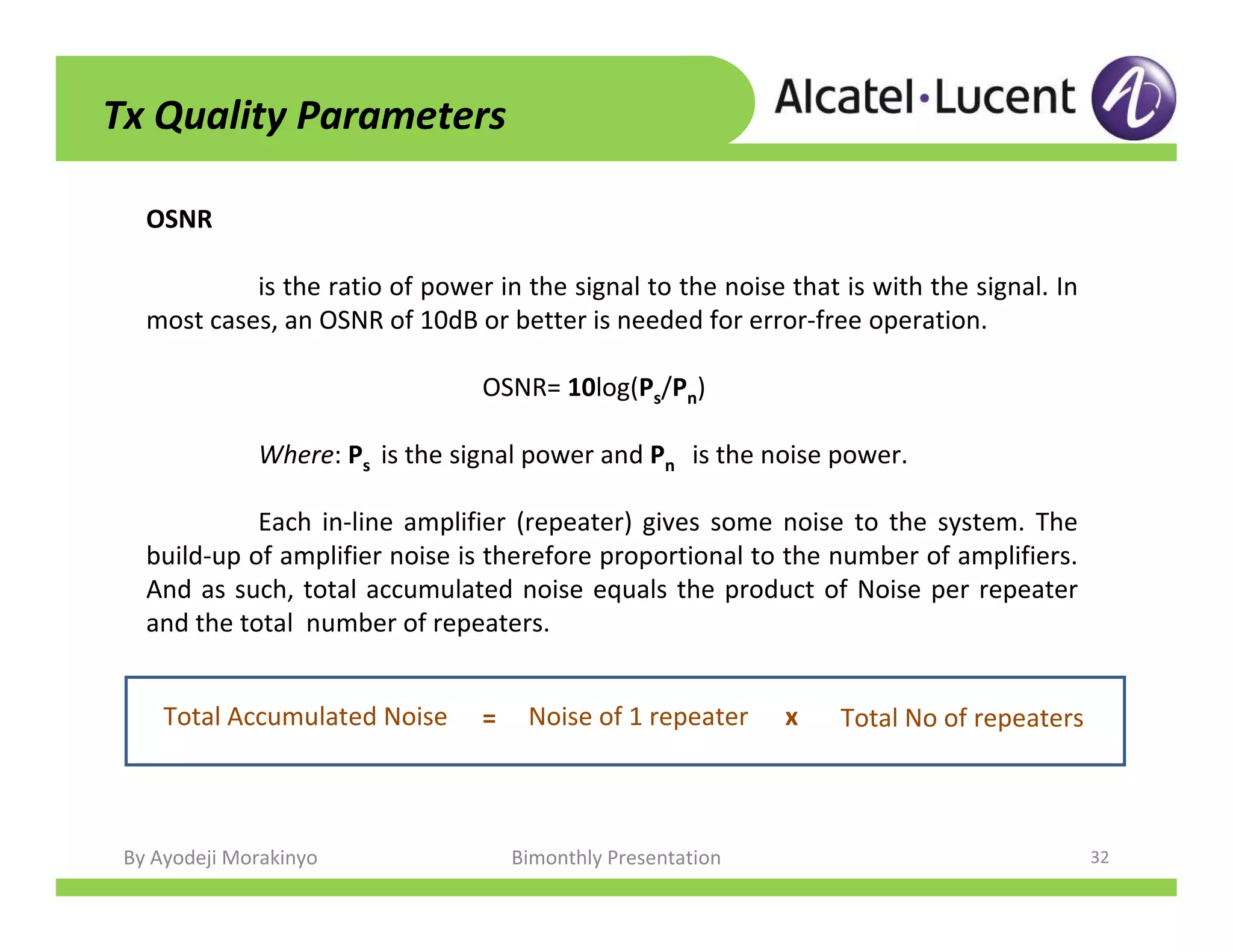 By Ayodeji Morakinyo Bimonthly Presentation 32
Tx Quality Parameters
OSNR
is the ratio of power in the signal to the noise that is with the signal. In
most cases, an OSNR of 10dB or better is needed for error-free operation.
OSNR= 10log(Ps/Pn)
Where: Ps is the signal power and Pn is the noise power.
Each in-line amplifier (repeater) gives some noise to the system. The
build-up of amplifier noise is therefore proportional to the number of amplifiers.
And as such, total accumulated noise equals the product of Noise per repeater
and the total number of repeaters.
Total Accumulated Noise = Noise of 1 repeater Total No of repeatersx
 