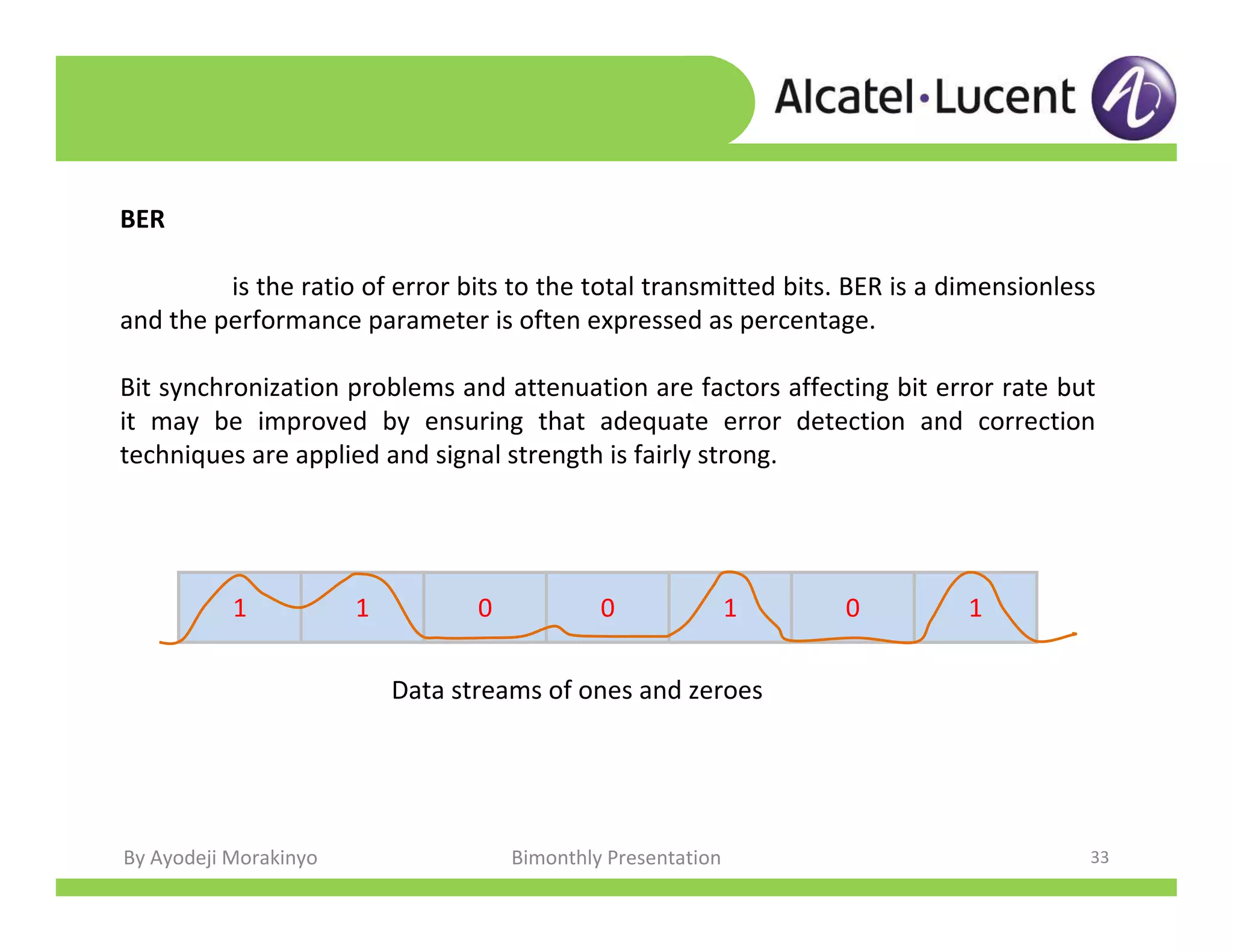 By Ayodeji Morakinyo Bimonthly Presentation 33
BER
is the ratio of error bits to the total transmitted bits. BER is a dimensionless
and the performance parameter is often expressed as percentage.
Bit synchronization problems and attenuation are factors affecting bit error rate but
it may be improved by ensuring that adequate error detection and correction
techniques are applied and signal strength is fairly strong.
1 1 0 0 1 0 1
Data streams of ones and zeroes
 