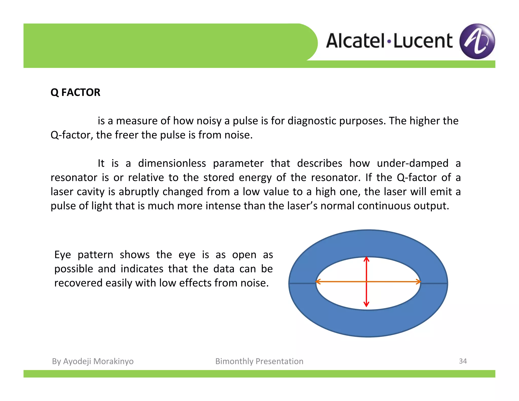 By Ayodeji Morakinyo Bimonthly Presentation 34
Q FACTOR
is a measure of how noisy a pulse is for diagnostic purposes. The higher the
Q-factor, the freer the pulse is from noise.
It is a dimensionless parameter that describes how under-damped a
resonator is or relative to the stored energy of the resonator. If the Q-factor of a
laser cavity is abruptly changed from a low value to a high one, the laser will emit a
pulse of light that is much more intense than the laser’s normal continuous output.
Eye pattern shows the eye is as open as
possible and indicates that the data can be
recovered easily with low effects from noise.
 