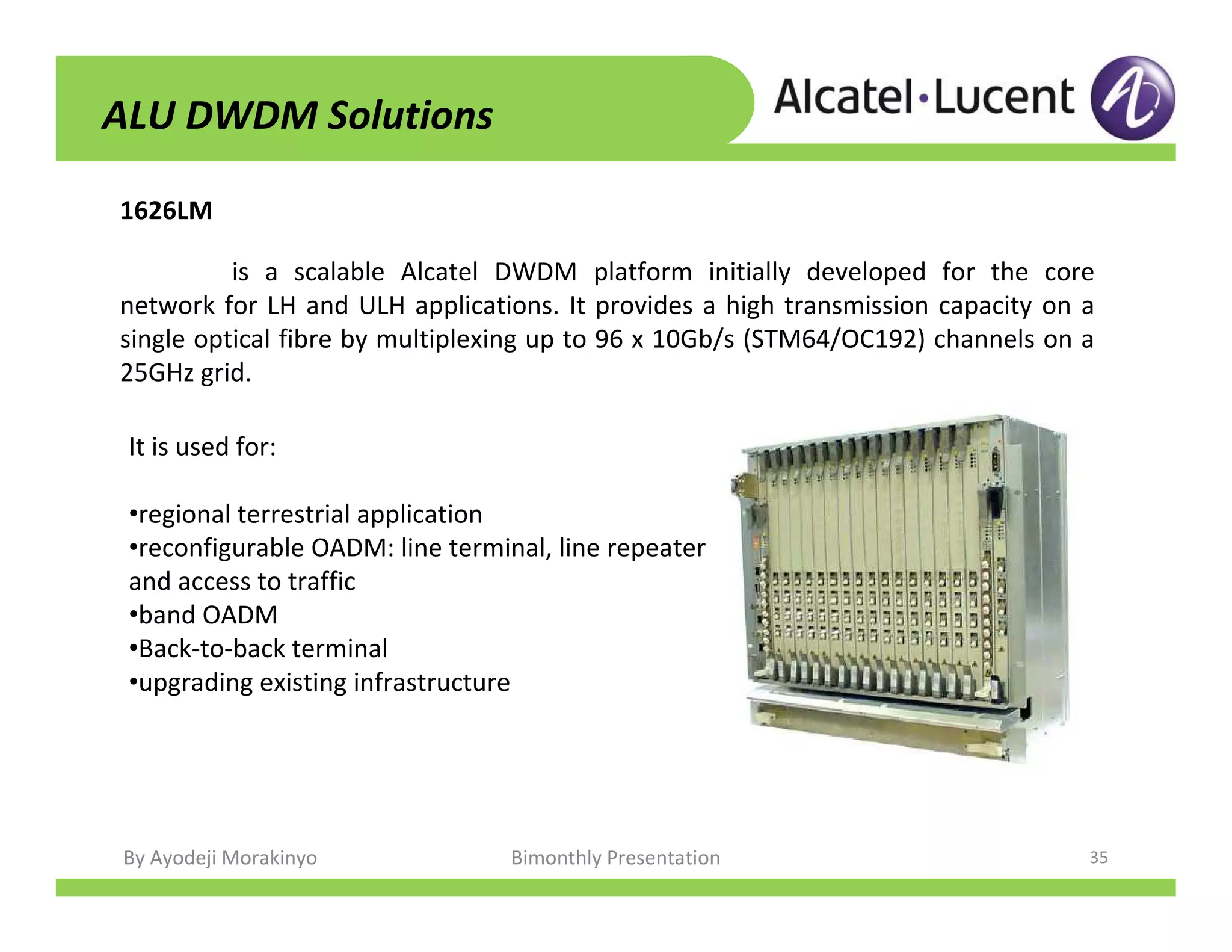 By Ayodeji Morakinyo Bimonthly Presentation 35
1626LM
ALU DWDM Solutions
is a scalable Alcatel DWDM platform initially developed for the core
network for LH and ULH applications. It provides a high transmission capacity on a
single optical fibre by multiplexing up to 96 x 10Gb/s (STM64/OC192) channels on a
25GHz grid.
It is used for:
•regional terrestrial application
•reconfigurable OADM: line terminal, line repeater
and access to traffic
•band OADM
•Back-to-back terminal
•upgrading existing infrastructure
 