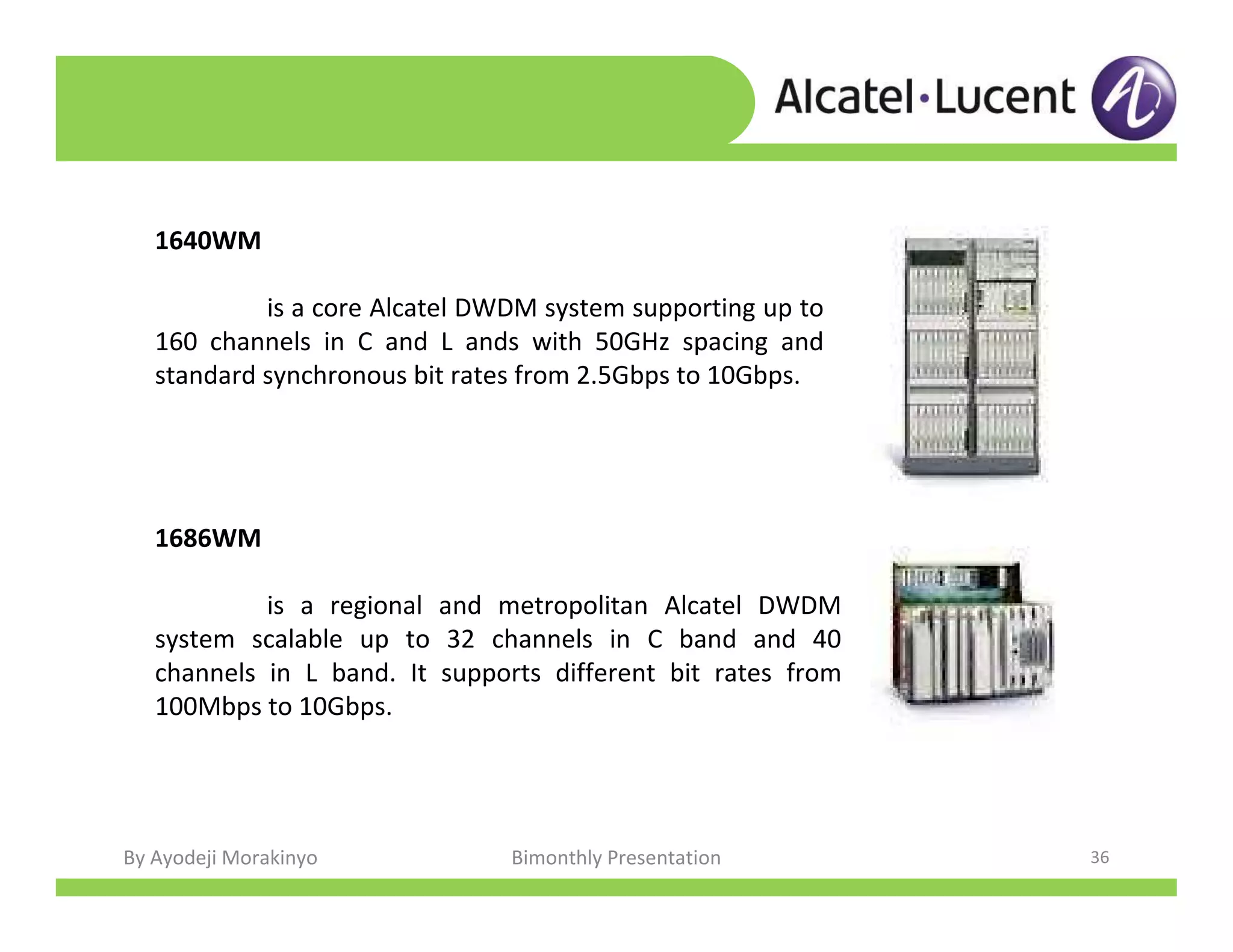 By Ayodeji Morakinyo Bimonthly Presentation 36
1640WM
is a core Alcatel DWDM system supporting up to
160 channels in C and L ands with 50GHz spacing and
standard synchronous bit rates from 2.5Gbps to 10Gbps.
1686WM
is a regional and metropolitan Alcatel DWDM
system scalable up to 32 channels in C band and 40
channels in L band. It supports different bit rates from
100Mbps to 10Gbps.
 