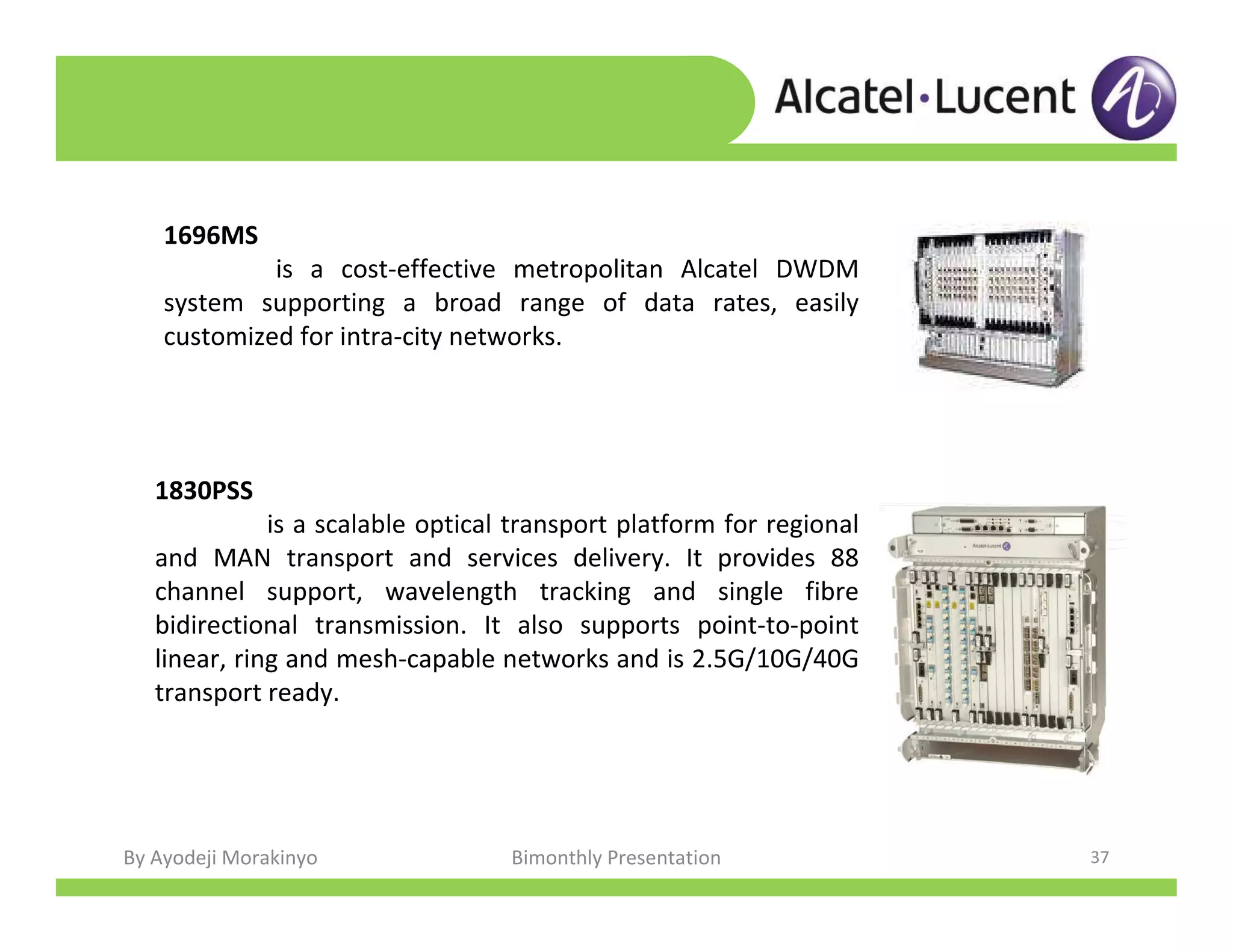 By Ayodeji Morakinyo Bimonthly Presentation 37
1696MS
is a cost-effective metropolitan Alcatel DWDM
system supporting a broad range of data rates, easily
customized for intra-city networks.
1830PSS
is a scalable optical transport platform for regional
and MAN transport and services delivery. It provides 88
channel support, wavelength tracking and single fibre
bidirectional transmission. It also supports point-to-point
linear, ring and mesh-capable networks and is 2.5G/10G/40G
transport ready.
 
