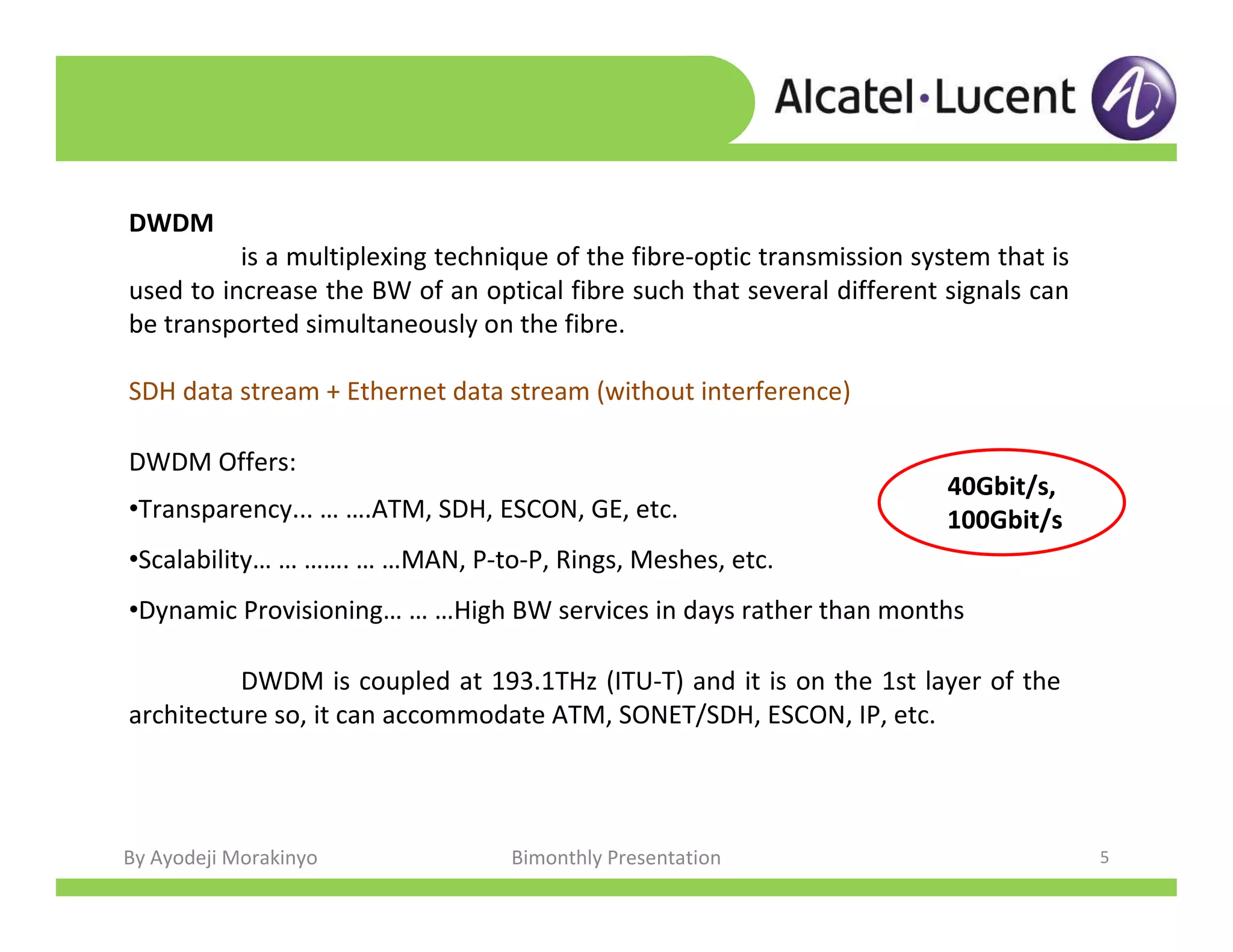 By Ayodeji Morakinyo Bimonthly Presentation 5
DWDM Offers:
•Transparency... … ….ATM, SDH, ESCON, GE, etc.
•Scalability… … ……. … …MAN, P-to-P, Rings, Meshes, etc.
•Dynamic Provisioning… … …High BW services in days rather than months
DWDM is coupled at 193.1THz (ITU-T) and it is on the 1st layer of the
architecture so, it can accommodate ATM, SONET/SDH, ESCON, IP, etc.
DWDM
is a multiplexing technique of the fibre-optic transmission system that is
used to increase the BW of an optical fibre such that several different signals can
be transported simultaneously on the fibre.
SDH data stream + Ethernet data stream (without interference)
40Gbit/s,
100Gbit/s
 