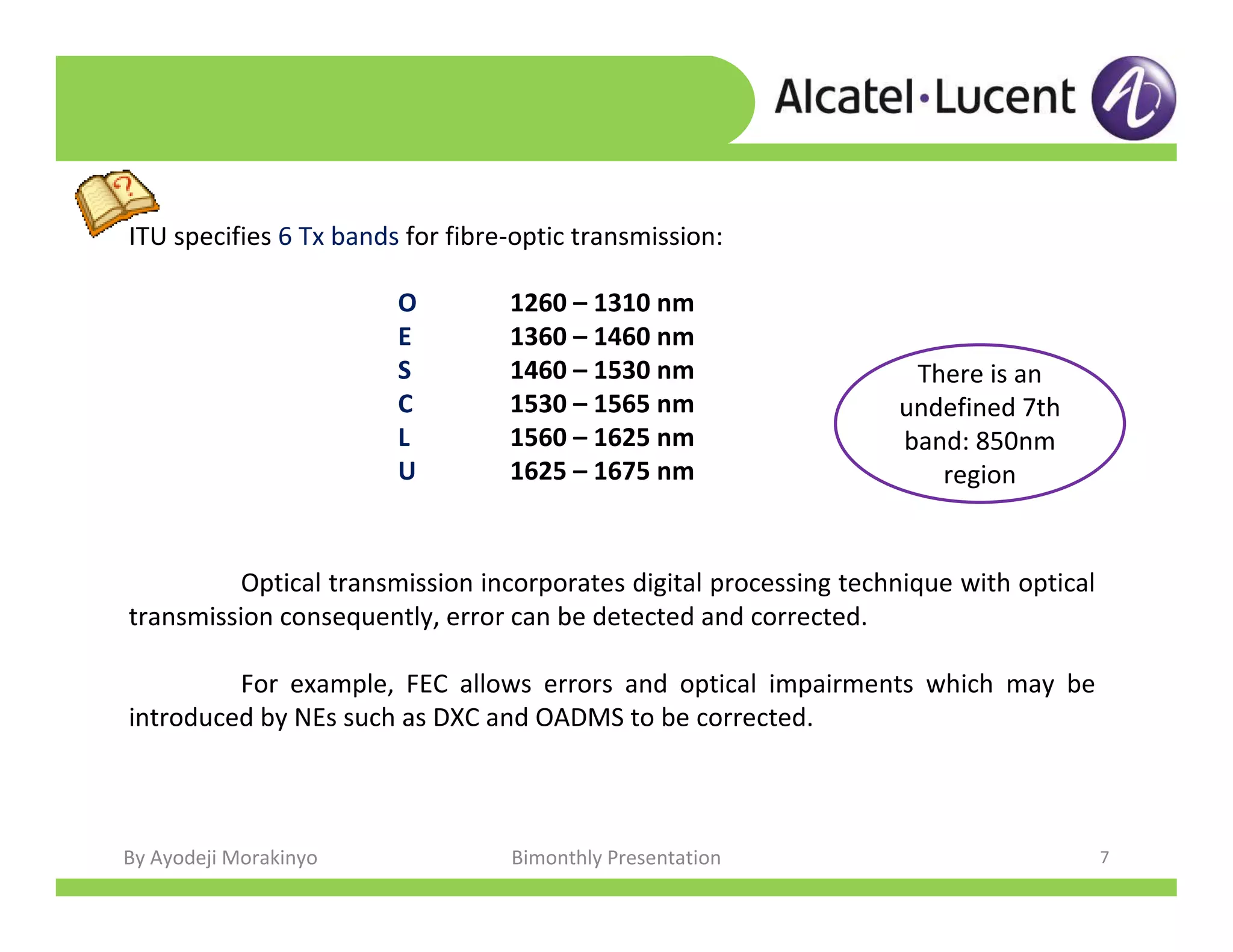 By Ayodeji Morakinyo Bimonthly Presentation 7
Optical transmission incorporates digital processing technique with optical
transmission consequently, error can be detected and corrected.
For example, FEC allows errors and optical impairments which may be
introduced by NEs such as DXC and OADMS to be corrected.
ITU specifies 6 Tx bands for fibre-optic transmission:
There is an
undefined 7th
band: 850nm
region
O 1260 – 1310 nm
E 1360 – 1460 nm
S 1460 – 1530 nm
C 1530 – 1565 nm
L 1560 – 1625 nm
U 1625 – 1675 nm
 