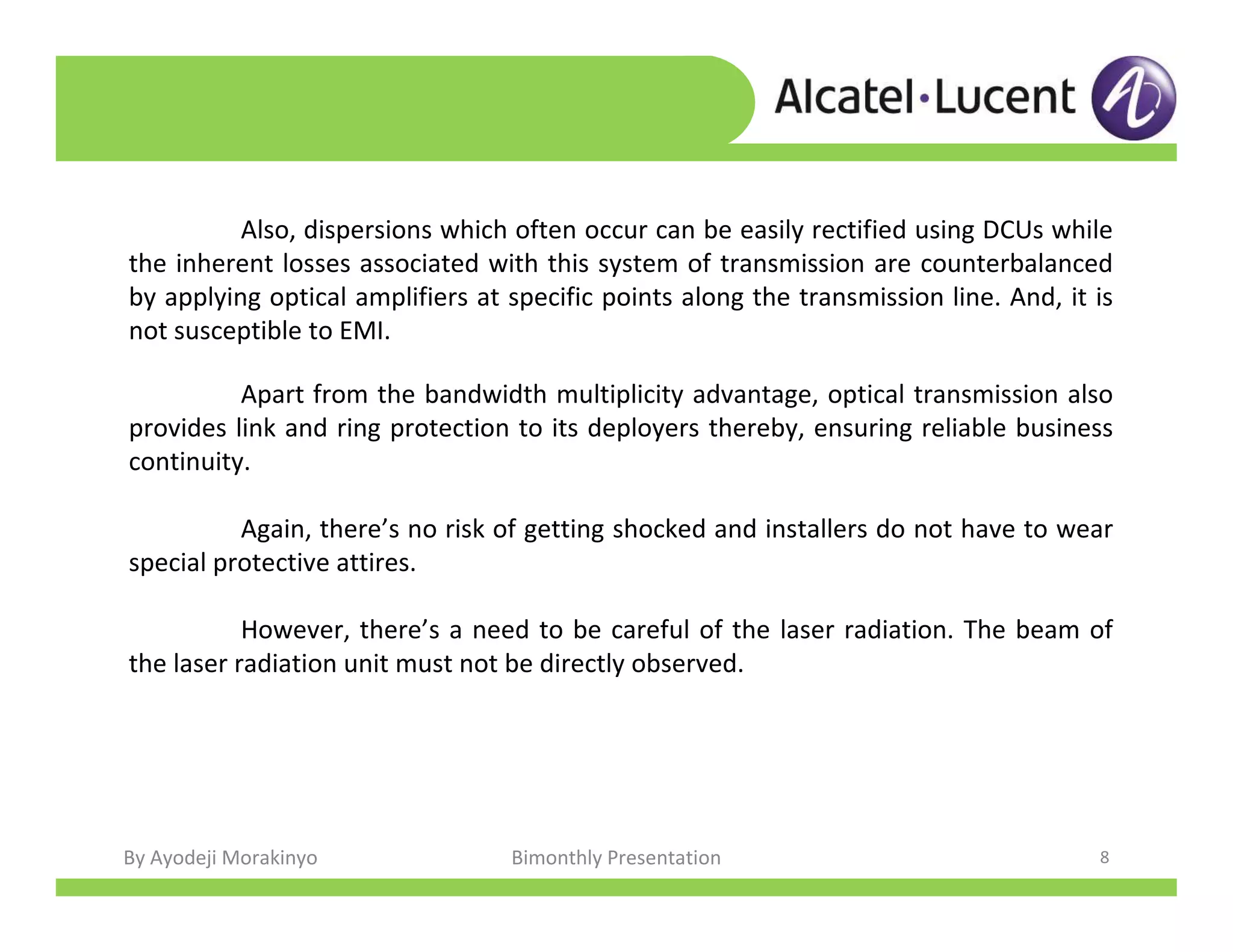 By Ayodeji Morakinyo Bimonthly Presentation 8
Apart from the bandwidth multiplicity advantage, optical transmission also
provides link and ring protection to its deployers thereby, ensuring reliable business
continuity.
Again, there’s no risk of getting shocked and installers do not have to wear
special protective attires.
However, there’s a need to be careful of the laser radiation. The beam of
the laser radiation unit must not be directly observed.
Also, dispersions which often occur can be easily rectified using DCUs while
the inherent losses associated with this system of transmission are counterbalanced
by applying optical amplifiers at specific points along the transmission line. And, it is
not susceptible to EMI.
 