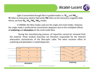 By Ayodeji Morakinyo Bimonthly Presentation 10
Light is transmitted through fibre in guided modes i.e. TEmn and TMmn.
TE refers to transverse electric field while TM refers to the transverse magnetic field.
Hence, we have TE01 TE10 TM01 TM10 modes.
In DWDM, the fibre modes used are the single and multi-modes. However,
the single mode is preferred by transmission deployers due to the multiplied effects
of scattering and absorption on the multi-mode fibre.
During the manufacturing process, all impurities cannot be removed from
the material. These residual impurities are therefore responsible for the inherent
attenuation characteristic of the fibre-optic cable. The other resultant effect of
scattering and absorption is modal dispersion.
. . .
. . .
. . .
. . .
. . .
. . .
. . .
. . .
Absorption
Scattering
 