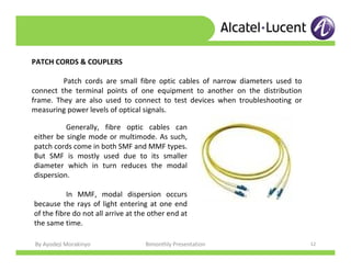 By Ayodeji Morakinyo Bimonthly Presentation 12
PATCH CORDS & COUPLERS
Patch cords are small fibre optic cables of narrow diameters used to
connect the terminal points of one equipment to another on the distribution
frame. They are also used to connect to test devices when troubleshooting or
measuring power levels of optical signals.
Generally, fibre optic cables can
either be single mode or multimode. As such,
patch cords come in both SMF and MMF types.
But SMF is mostly used due to its smaller
diameter which in turn reduces the modal
dispersion.
In MMF, modal dispersion occurs
because the rays of light entering at one end
of the fibre do not all arrive at the other end at
the same time.
 