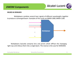 By Ayodeji Morakinyo Bimonthly Presentation 19
MUXES & DEMUXES
Multiplexers combine several laser signals of different wavelengths together
to produce a converged beam. Examples of this cards are BMDX 1000, BMDX 1100.
...
Multiplexers basically comprise lens and prisms which diffract the impinging
light rays and refocus them into a single beam. The reverse is the case for DEMUXES
DWDM Components
 