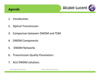 By Ayodeji Morakinyo Bimonthly Presentation 2
1. Introduction
2. Optical Transmission
3. Comparison between DWDM and TDM
4. DWDM Components
5. DWDM Networks
6. Transmission Quality Parameters
7. ALU DWDM solutions
Agenda
 