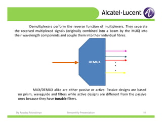 By Ayodeji Morakinyo Bimonthly Presentation 20
Demultiplexers perform the reverse function of multiplexers. They separate
the received multiplexed signals (originally combined into a beam by the MUX) into
their wavelength components and couple them into their individual fibres.
DEMUX
...
MUX/DEMUX alike are either passive or active. Passive designs are based
on prism, waveguide and filters while active designs are different from the passive
ones because they have tunable filters.
 