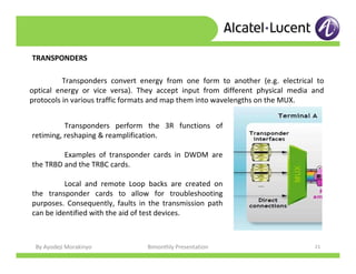 By Ayodeji Morakinyo Bimonthly Presentation 21
TRANSPONDERS
Transponders convert energy from one form to another (e.g. electrical to
optical energy or vice versa). They accept input from different physical media and
protocols in various traffic formats and map them into wavelengths on the MUX.
Transponders perform the 3R functions of
retiming, reshaping & reamplification.
Examples of transponder cards in DWDM are
the TRBD and the TRBC cards.
Local and remote Loop backs are created on
the transponder cards to allow for troubleshooting
purposes. Consequently, faults in the transmission path
can be identified with the aid of test devices.
 