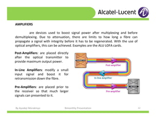 By Ayodeji Morakinyo Bimonthly Presentation 22
AMPLIFIERS
are devices used to boost signal power after multiplexing and before
demultiplexing. Due to attenuation, there are limits to how long a fibre can
propagate a signal with integrity before it has to be regenerated. With the use of
optical amplifiers, this can be achieved. Examples are the ALU LOFA cards.
Post-Amplifiers: are placed directly
after the optical transmitter to
provide maximum output power.
In-Line Amplifiers: modify a small
input signal and boost it for
retransmission down the fibre.
Pre-Amplifiers: are placed prior to
the receiver so that much larger
signals can presented to it.
 