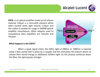 By Ayodeji Morakinyo Bimonthly Presentation 23
EDFA: is an optical amplifier made out of erbium
material. Erbium is a rare-earth element which
when excited emits light around 1.54μm and
this makes it suitable for usage in DWDM optical
amplifier manufacture. Other dopants used to
manufacture fibre amplifiers are Tellurite and
Thulium.
What happens in the EDFA?
When a weak signal enters the EDFA, light at 980nm or 1480nm is injected
using a laser pump held in place by a coupler and this stimulates the erbium atoms to
release their stored energy as additional 1550nm light. As this process continues down
the fibre, the signal grows stronger.
 