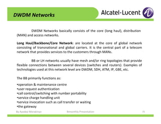 By Ayodeji Morakinyo Bimonthly Presentation 25
DWDM Networks
DWDM Networks basically consists of the core (long haul), distribution
(MAN) and access networks.
Long Haul/Backbone/Core Network: are located at the core of global network
consisting of transnational and global carriers. It is the central part of a telecom
network that provides services to the customers through MANs.
BB or LH networks usually have mesh and/or ring topologies that provide
flexible connections between several devices (switches and routers). Examples of
technologies used at this network level are DWDM, SDH, ATM, IP, GBE, etc.
The BB primarily functions as:
•operation & maintenance centre
•user request authentication
•call control/switching with number portability
•service charge handling unit
•service invocation such as call transfer or waiting
•the gateway
 