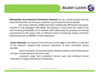 By Ayodeji Morakinyo Bimonthly Presentation 27
Metropolitan Area Network/ Distribution Network: lies at a critical junction that has
many characteristics as the access networks e.g. protocols & channel speeds.
Like access networks, MANs have been traditionally SDH-based using point-
to-point or ring topologies with ADMs. But because it must meet the needs of the
ever-increasing bandwidth at LH network while addressing the growing connectivity
requirements at the access level, an efficient means of achieving simpler and faster
provisioning such as DWDM is of key importance.
Access Networks: are closest to the end users at the edge of the MAN. It is the part
of the telecoms network that connects subscribers to their immediate service
provider.
Access networks are characterised by diverse protocols and infrastructures
and span a broad spectrum of access rates.
customers range from residential internet users and individual service
subscribers to large corporations & institutions.
 