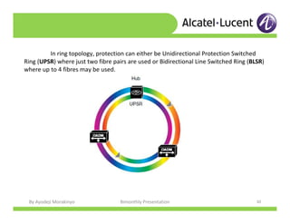 By Ayodeji Morakinyo Bimonthly Presentation 30
In ring topology, protection can either be Unidirectional Protection Switched
Ring (UPSR) where just two fibre pairs are used or Bidirectional Line Switched Ring (BLSR)
where up to 4 fibres may be used.
 